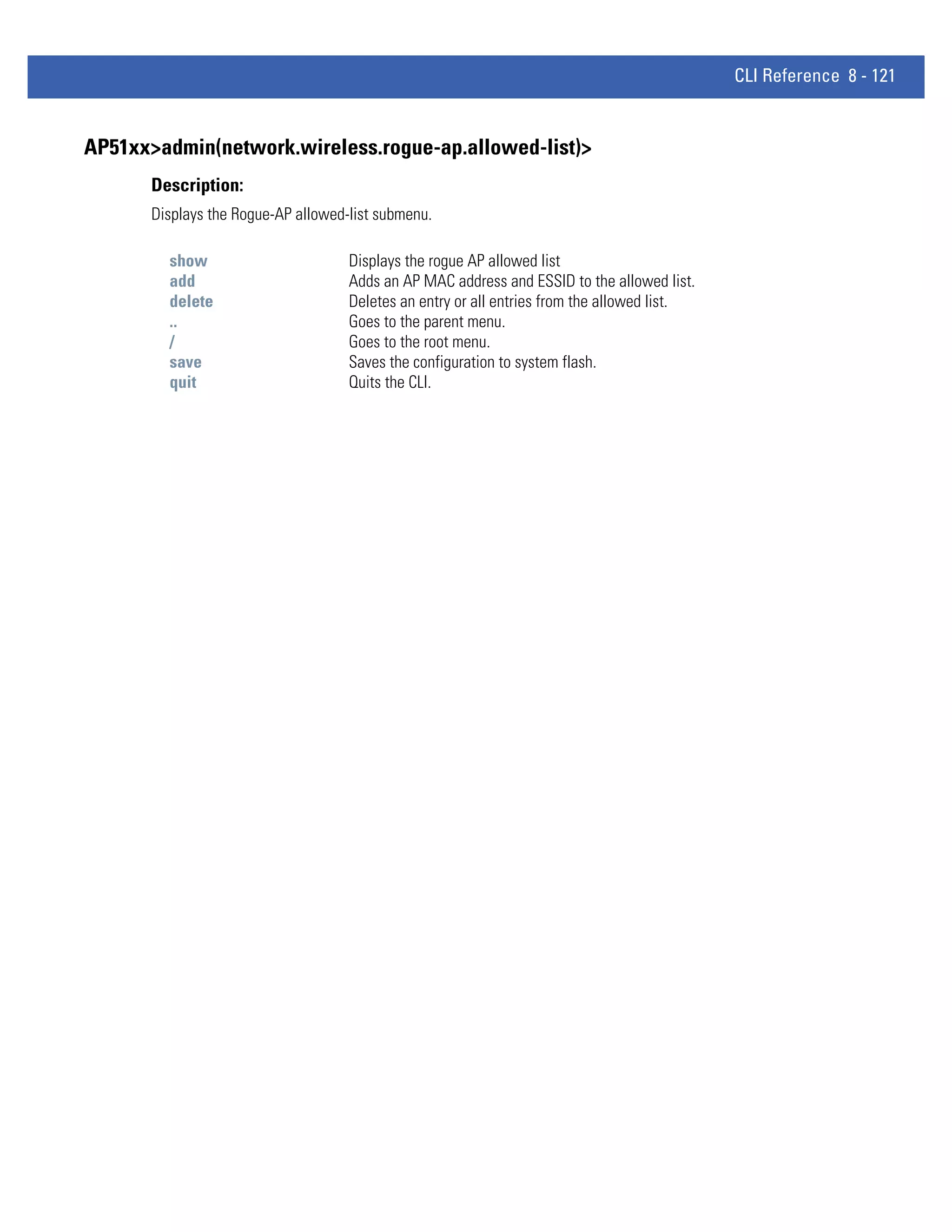 CLI Reference 8 - 121


AP51xx>admin(network.wireless.rogue-ap.allowed-list)>
       Description:
       Displays the Rogue-AP allowed-list submenu.

         show                        Displays the rogue AP allowed list
         add                         Adds an AP MAC address and ESSID to the allowed list.
         delete                      Deletes an entry or all entries from the allowed list.
         ..                          Goes to the parent menu.
         /                           Goes to the root menu.
         save                        Saves the configuration to system flash.
         quit                        Quits the CLI.
 