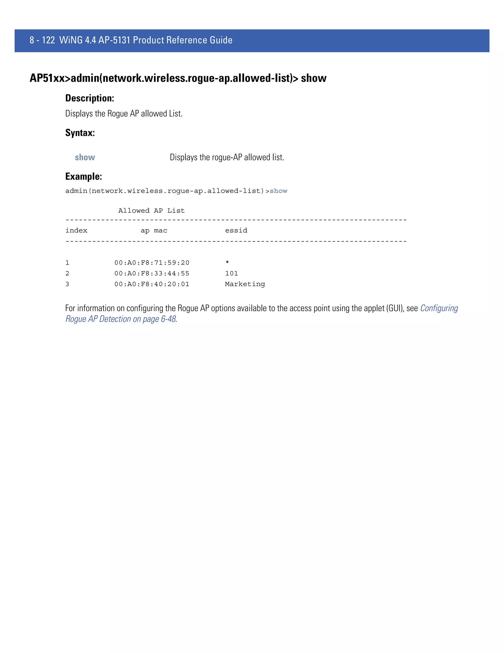 8 - 122 WiNG 4.4 AP-5131 Product Reference Guide


AP51xx>admin(network.wireless.rogue-ap.allowed-list)> show
        Description:
        Displays the Rogue AP allowed List.

        Syntax:

            show                        Displays the rogue-AP allowed list.

        Example:
        admin(network.wireless.rogue-ap.allowed-list)>show

                    Allowed AP List
        -----------------------------------------------------------------------------
        index            ap mac             essid
        -----------------------------------------------------------------------------

        1              00:A0:F8:71:59:20                 *
        2              00:A0:F8:33:44:55                 101
        3              00:A0:F8:40:20:01                 Marketing


        For information on configuring the Rogue AP options available to the access point using the applet (GUI), see Configuring
        Rogue AP Detection on page 6-48.
 