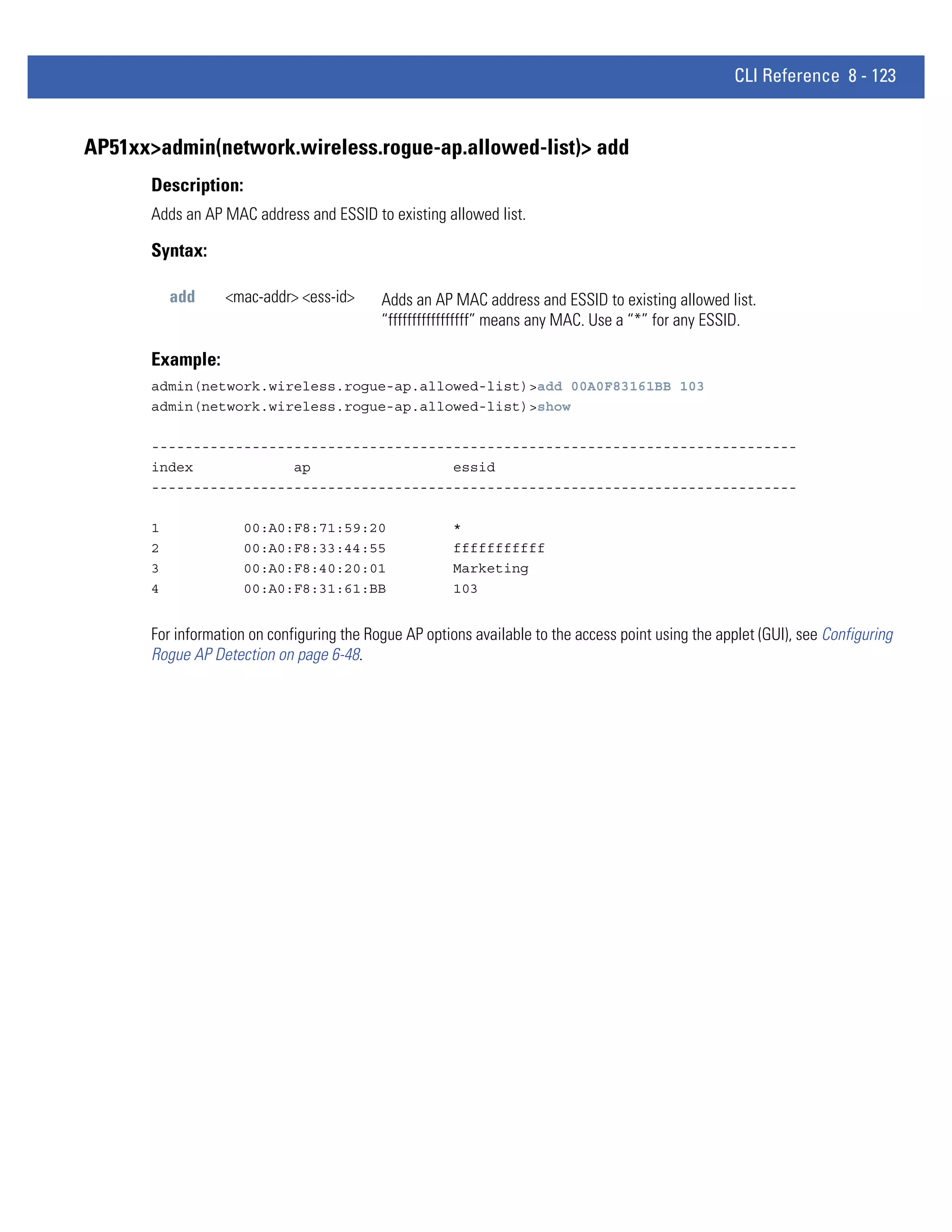 CLI Reference 8 - 123


AP51xx>admin(network.wireless.rogue-ap.allowed-list)> add
       Description:
       Adds an AP MAC address and ESSID to existing allowed list.

       Syntax:

           add     <mac-addr> <ess-id>      Adds an AP MAC address and ESSID to existing allowed list.
                                            “fffffffffffffffff” means any MAC. Use a “*” for any ESSID.

       Example:
       admin(network.wireless.rogue-ap.allowed-list)>add 00A0F83161BB 103
       admin(network.wireless.rogue-ap.allowed-list)>show

       -----------------------------------------------------------------------------
       index            ap                 essid
       -----------------------------------------------------------------------------

       1              00:A0:F8:71:59:20                 *
       2              00:A0:F8:33:44:55                 fffffffffff
       3              00:A0:F8:40:20:01                 Marketing
       4              00:A0:F8:31:61:BB                 103


       For information on configuring the Rogue AP options available to the access point using the applet (GUI), see Configuring
       Rogue AP Detection on page 6-48.
 