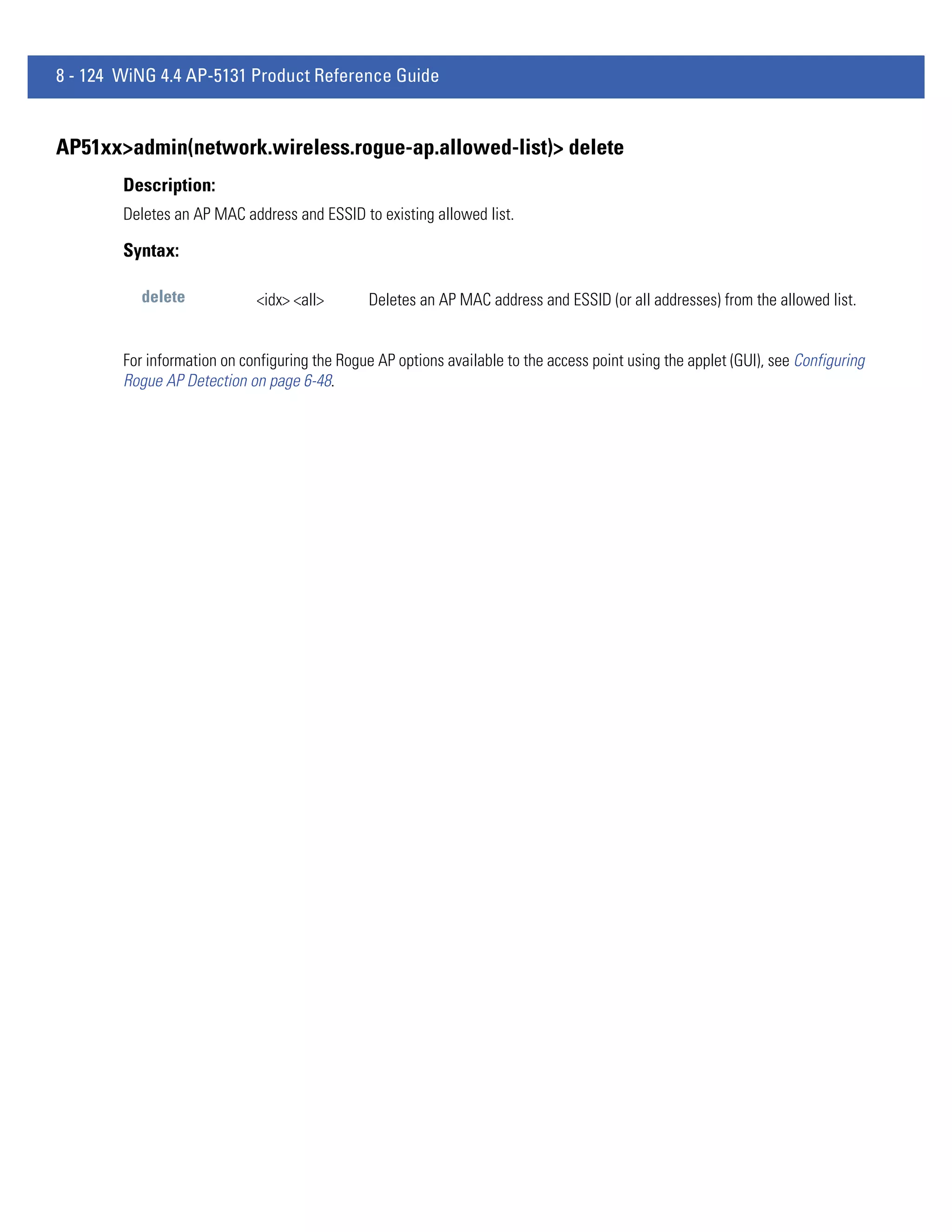 8 - 124 WiNG 4.4 AP-5131 Product Reference Guide


AP51xx>admin(network.wireless.rogue-ap.allowed-list)> delete
        Description:
        Deletes an AP MAC address and ESSID to existing allowed list.

        Syntax:

           delete            <idx> <all>        Deletes an AP MAC address and ESSID (or all addresses) from the allowed list.


        For information on configuring the Rogue AP options available to the access point using the applet (GUI), see Configuring
        Rogue AP Detection on page 6-48.
 