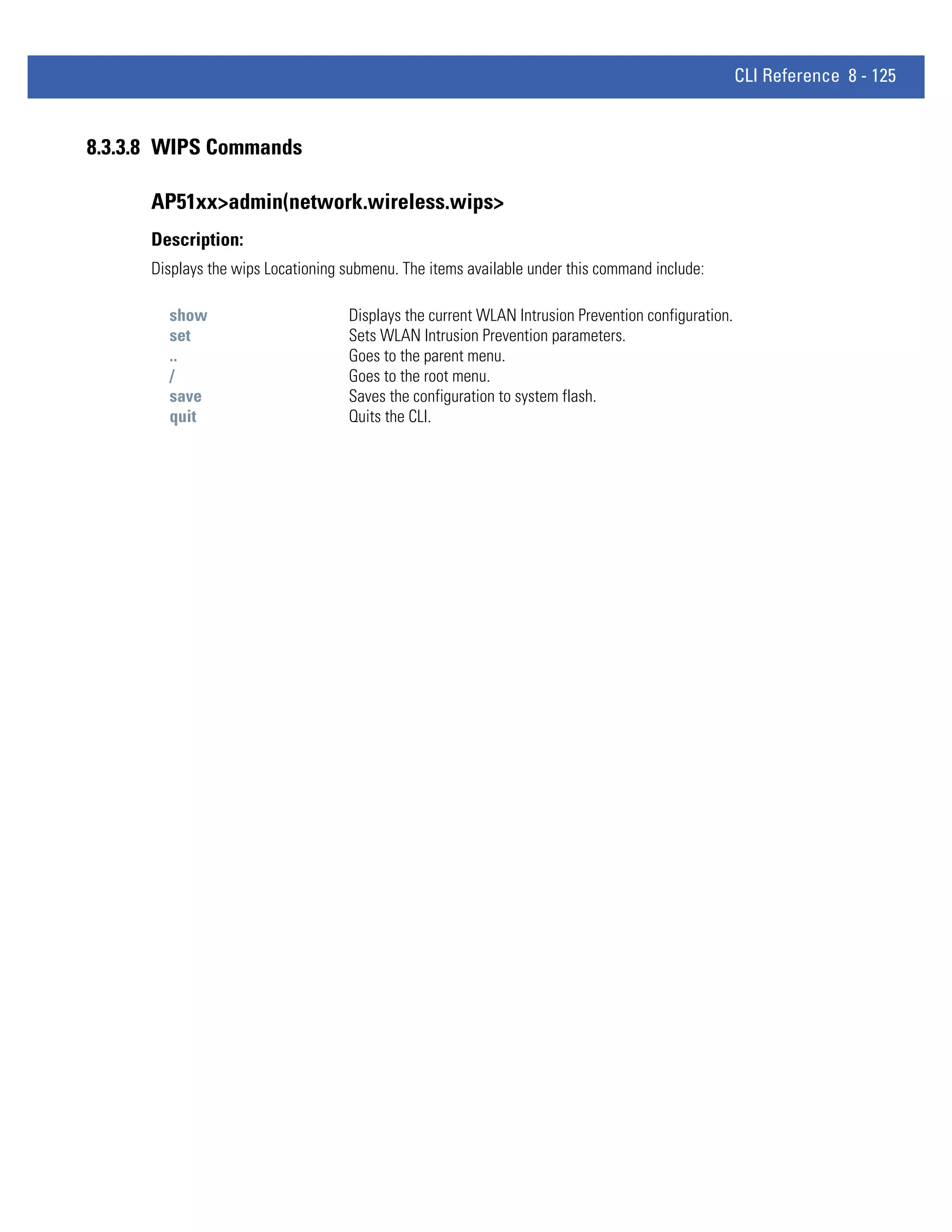 CLI Reference 8 - 125


8.3.3.8 WIPS Commands

      AP51xx>admin(network.wireless.wips>
      Description:
      Displays the wips Locationing submenu. The items available under this command include:

        show                        Displays the current WLAN Intrusion Prevention configuration.
        set                         Sets WLAN Intrusion Prevention parameters.
        ..                          Goes to the parent menu.
        /                           Goes to the root menu.
        save                        Saves the configuration to system flash.
        quit                        Quits the CLI.
 