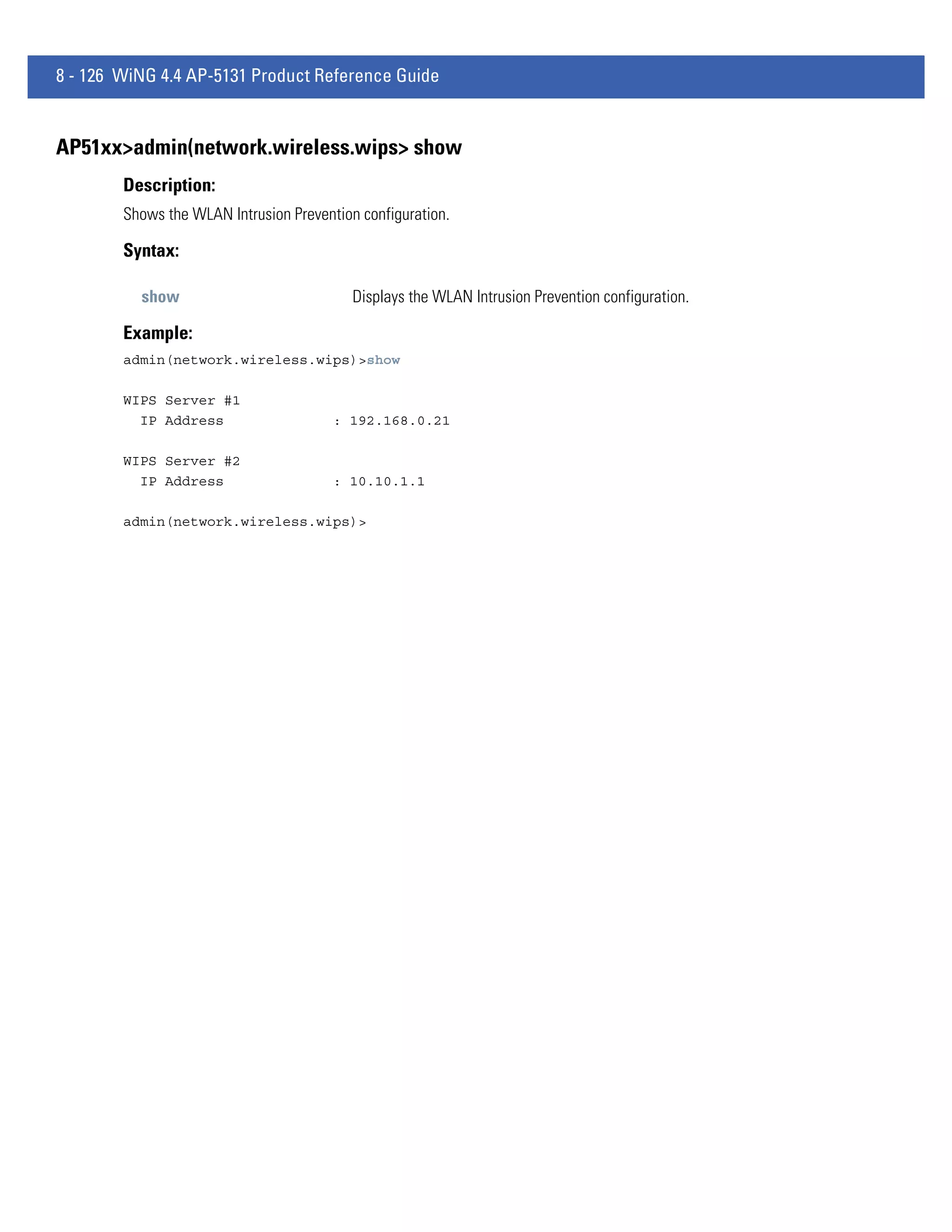 8 - 126 WiNG 4.4 AP-5131 Product Reference Guide


AP51xx>admin(network.wireless.wips> show
        Description:
        Shows the WLAN Intrusion Prevention configuration.

        Syntax:

          show                             Displays the WLAN Intrusion Prevention configuration.

        Example:
        admin(network.wireless.wips)>show

        WIPS Server #1
          IP Address                    : 192.168.0.21

        WIPS Server #2
          IP Address                    : 10.10.1.1

        admin(network.wireless.wips)>
 