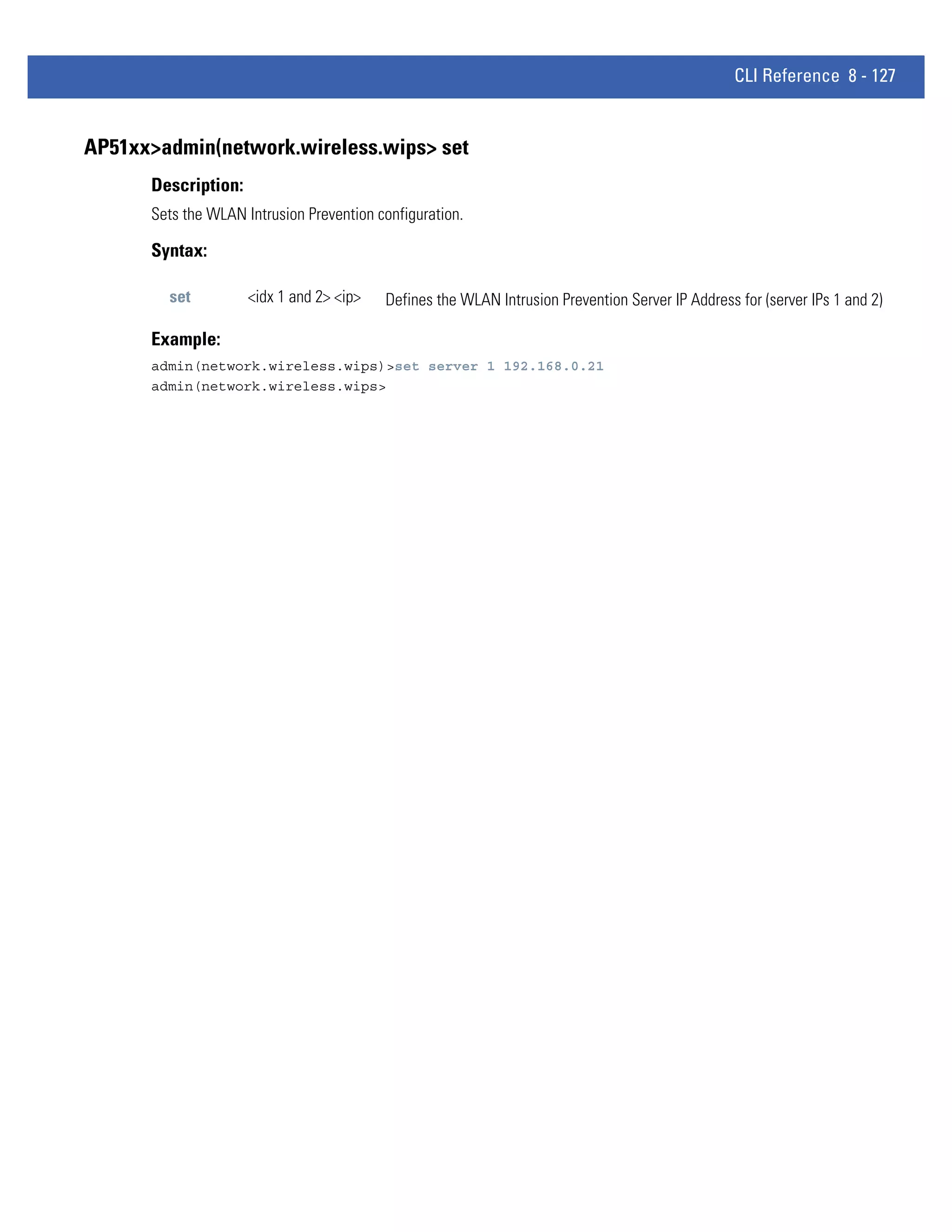 CLI Reference 8 - 127


AP51xx>admin(network.wireless.wips> set
      Description:
      Sets the WLAN Intrusion Prevention configuration.

      Syntax:

        set          <idx 1 and 2> <ip>   Defines the WLAN Intrusion Prevention Server IP Address for (server IPs 1 and 2)

      Example:
      admin(network.wireless.wips)>set server 1 192.168.0.21
      admin(network.wireless.wips>
 