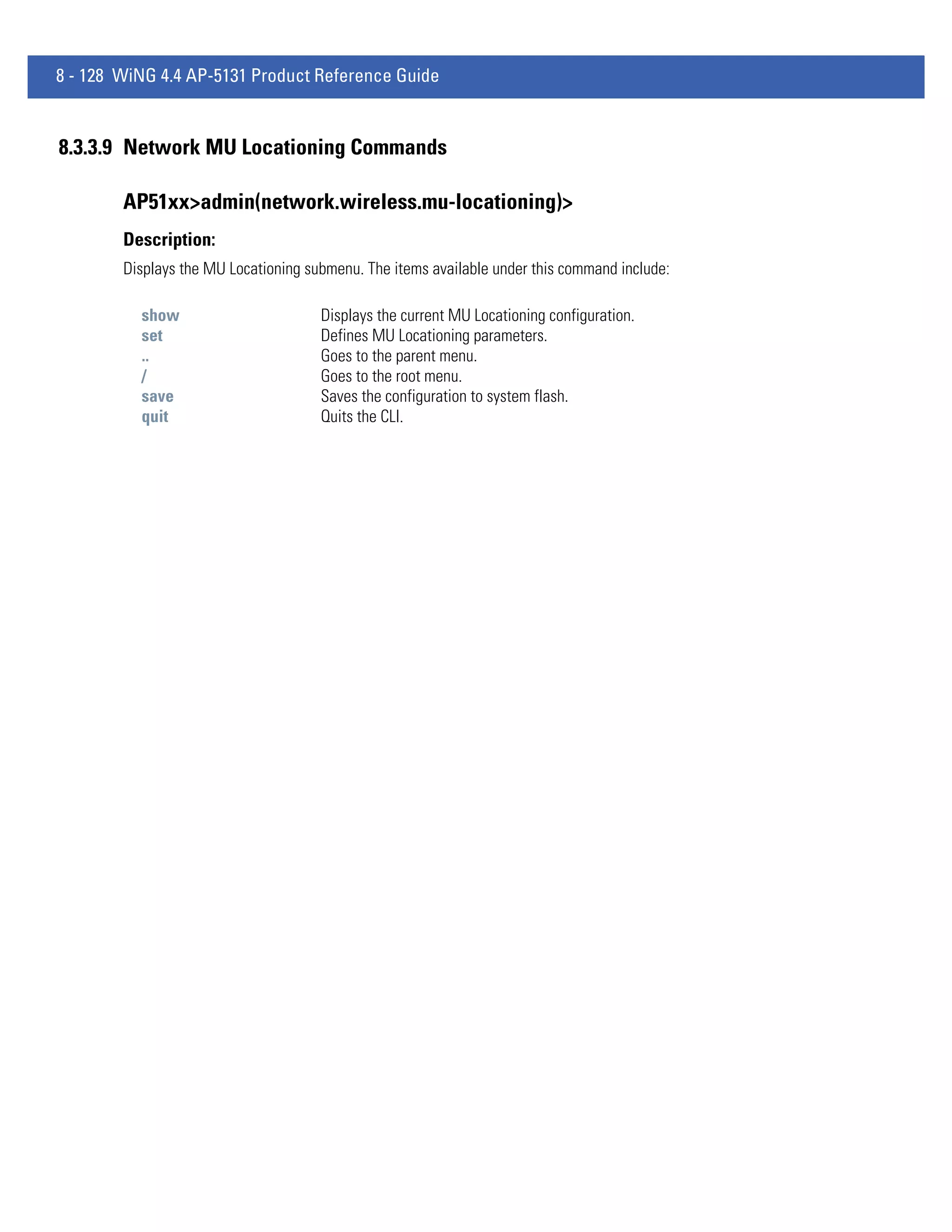 8 - 128 WiNG 4.4 AP-5131 Product Reference Guide


8.3.3.9 Network MU Locationing Commands

        AP51xx>admin(network.wireless.mu-locationing)>
        Description:
        Displays the MU Locationing submenu. The items available under this command include:

          show                        Displays the current MU Locationing configuration.
          set                         Defines MU Locationing parameters.
          ..                          Goes to the parent menu.
          /                           Goes to the root menu.
          save                        Saves the configuration to system flash.
          quit                        Quits the CLI.
 