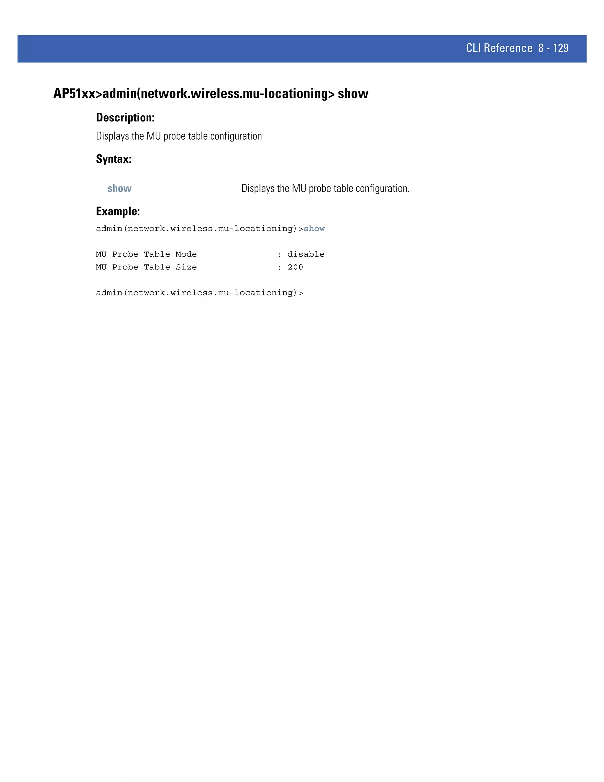 CLI Reference 8 - 129


AP51xx>admin(network.wireless.mu-locationing> show
      Description:
      Displays the MU probe table configuration

      Syntax:

        show                             Displays the MU probe table configuration.

      Example:
      admin(network.wireless.mu-locationing)>show

      MU Probe Table Mode                         : disable
      MU Probe Table Size                         : 200

      admin(network.wireless.mu-locationing)>
 