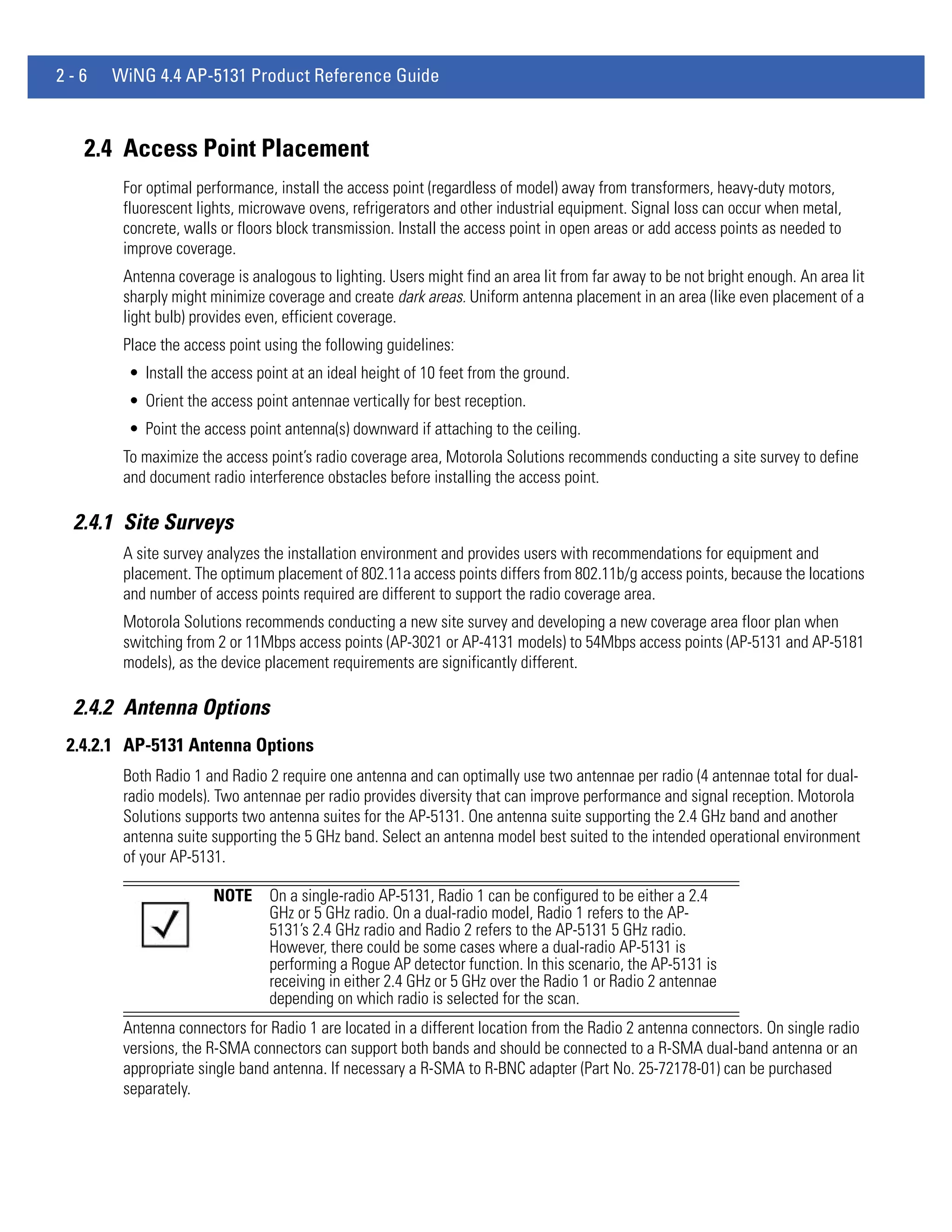 2-6   WiNG 4.4 AP-5131 Product Reference Guide



   2.4 Access Point Placement
        For optimal performance, install the access point (regardless of model) away from transformers, heavy-duty motors,
        fluorescent lights, microwave ovens, refrigerators and other industrial equipment. Signal loss can occur when metal,
        concrete, walls or floors block transmission. Install the access point in open areas or add access points as needed to
        improve coverage.
        Antenna coverage is analogous to lighting. Users might find an area lit from far away to be not bright enough. An area lit
        sharply might minimize coverage and create dark areas. Uniform antenna placement in an area (like even placement of a
        light bulb) provides even, efficient coverage.
        Place the access point using the following guidelines:
        • Install the access point at an ideal height of 10 feet from the ground.
        • Orient the access point antennae vertically for best reception.
        • Point the access point antenna(s) downward if attaching to the ceiling.
        To maximize the access point’s radio coverage area, Motorola Solutions recommends conducting a site survey to define
        and document radio interference obstacles before installing the access point.

 2.4.1 Site Surveys
        A site survey analyzes the installation environment and provides users with recommendations for equipment and
        placement. The optimum placement of 802.11a access points differs from 802.11b/g access points, because the locations
        and number of access points required are different to support the radio coverage area.
        Motorola Solutions recommends conducting a new site survey and developing a new coverage area floor plan when
        switching from 2 or 11Mbps access points (AP-3021 or AP-4131 models) to 54Mbps access points (AP-5131 and AP-5181
        models), as the device placement requirements are significantly different.

 2.4.2 Antenna Options
 2.4.2.1 AP-5131 Antenna Options
        Both Radio 1 and Radio 2 require one antenna and can optimally use two antennae per radio (4 antennae total for dual-
        radio models). Two antennae per radio provides diversity that can improve performance and signal reception. Motorola
        Solutions supports two antenna suites for the AP-5131. One antenna suite supporting the 2.4 GHz band and another
        antenna suite supporting the 5 GHz band. Select an antenna model best suited to the intended operational environment
        of your AP-5131.

                      NOTE      On a single-radio AP-5131, Radio 1 can be configured to be either a 2.4
                                GHz or 5 GHz radio. On a dual-radio model, Radio 1 refers to the AP-
                                5131’s 2.4 GHz radio and Radio 2 refers to the AP-5131 5 GHz radio.
                                However, there could be some cases where a dual-radio AP-5131 is
                                performing a Rogue AP detector function. In this scenario, the AP-5131 is
                                receiving in either 2.4 GHz or 5 GHz over the Radio 1 or Radio 2 antennae
                                depending on which radio is selected for the scan.
        Antenna connectors for Radio 1 are located in a different location from the Radio 2 antenna connectors. On single radio
        versions, the R-SMA connectors can support both bands and should be connected to a R-SMA dual-band antenna or an
        appropriate single band antenna. If necessary a R-SMA to R-BNC adapter (Part No. 25-72178-01) can be purchased
        separately.
 