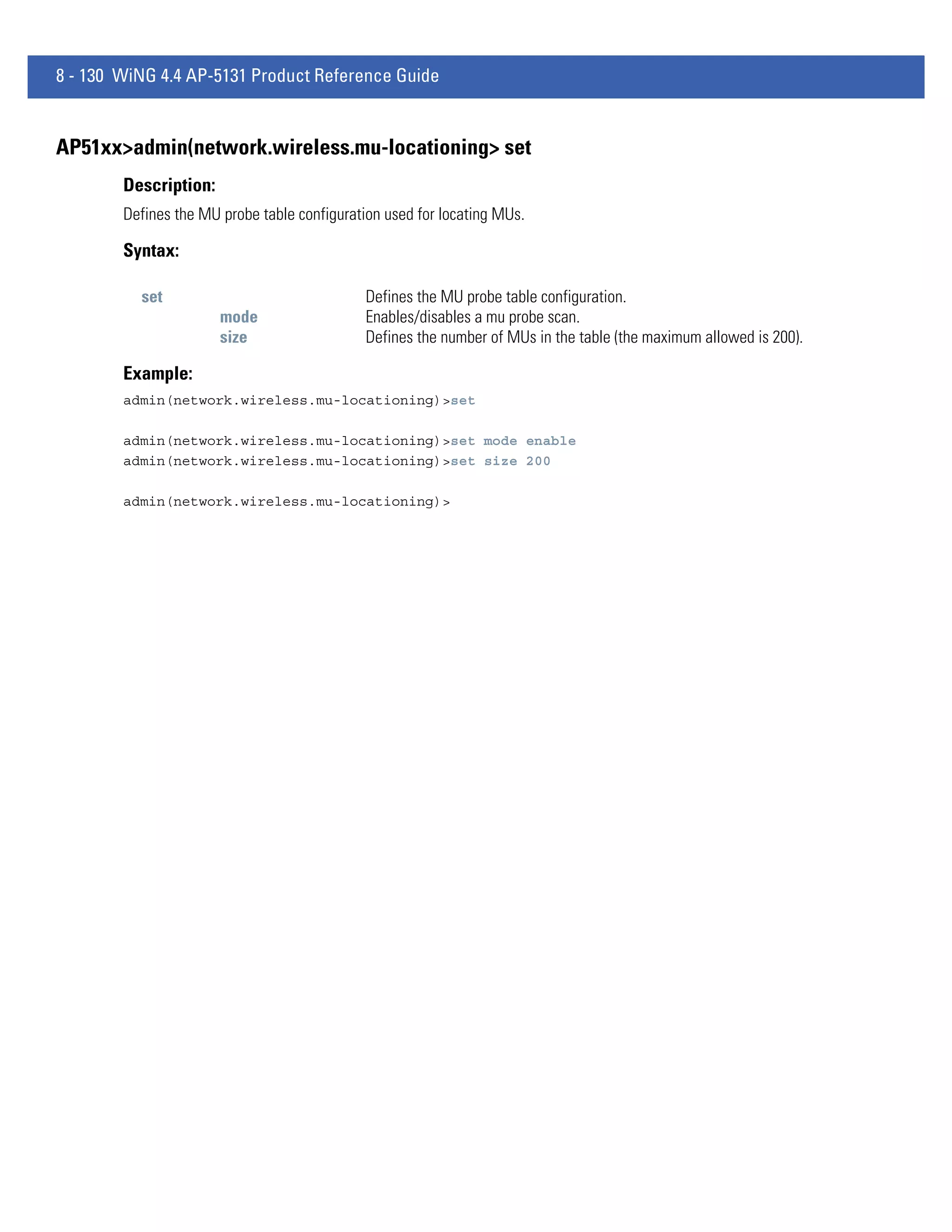 8 - 130 WiNG 4.4 AP-5131 Product Reference Guide


AP51xx>admin(network.wireless.mu-locationing> set
        Description:
        Defines the MU probe table configuration used for locating MUs.

        Syntax:

          set                                 Defines the MU probe table configuration.
                       mode                   Enables/disables a mu probe scan.
                       size                   Defines the number of MUs in the table (the maximum allowed is 200).

        Example:
        admin(network.wireless.mu-locationing)>set

        admin(network.wireless.mu-locationing)>set mode enable
        admin(network.wireless.mu-locationing)>set size 200

        admin(network.wireless.mu-locationing)>
 