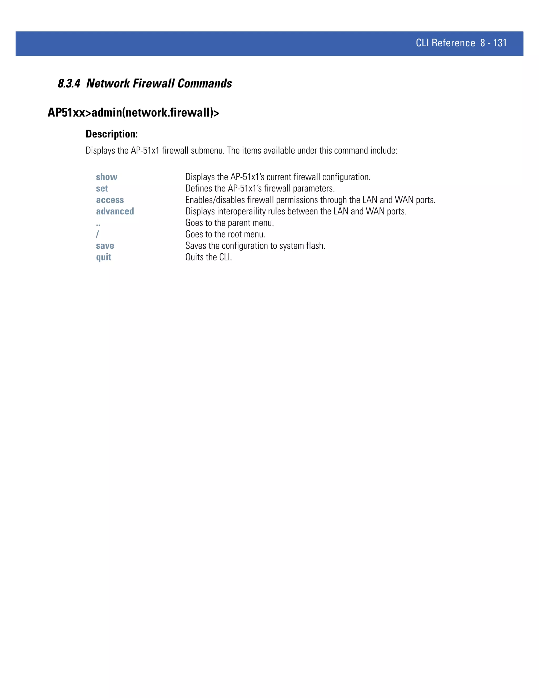 CLI Reference 8 - 131


 8.3.4 Network Firewall Commands

AP51xx>admin(network.firewall)>
      Description:
      Displays the AP-51x1 firewall submenu. The items available under this command include:

        show                     Displays the AP-51x1’s current firewall configuration.
        set                      Defines the AP-51x1’s firewall parameters.
        access                   Enables/disables firewall permissions through the LAN and WAN ports.
        advanced                 Displays interoperaility rules between the LAN and WAN ports.
        ..                       Goes to the parent menu.
        /                        Goes to the root menu.
        save                     Saves the configuration to system flash.
        quit                     Quits the CLI.
 