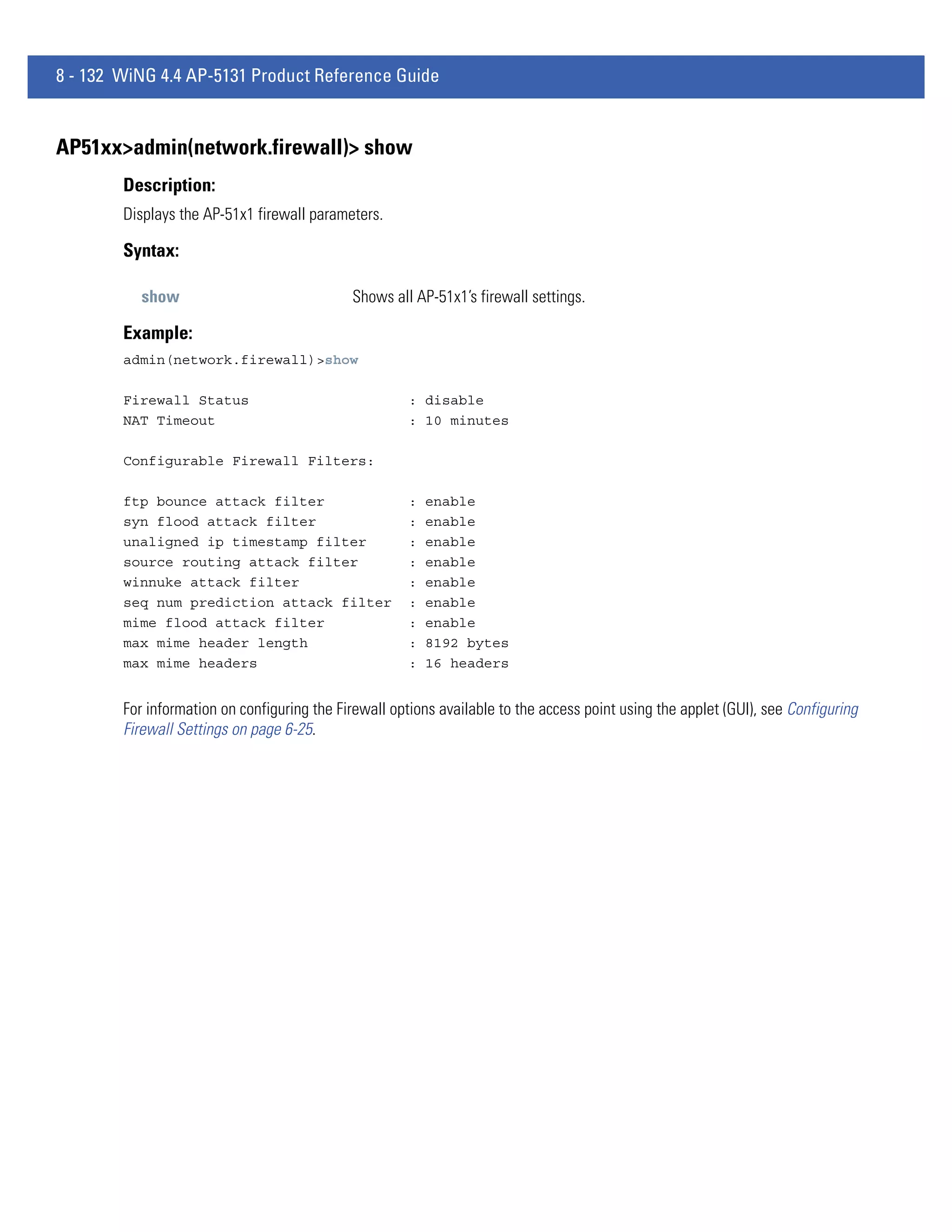8 - 132 WiNG 4.4 AP-5131 Product Reference Guide


AP51xx>admin(network.firewall)> show
        Description:
        Displays the AP-51x1 firewall parameters.

        Syntax:

           show                              Shows all AP-51x1’s firewall settings.

        Example:
        admin(network.firewall)>show

        Firewall Status                               : disable
        NAT Timeout                                   : 10 minutes

        Configurable Firewall Filters:

        ftp bounce attack filter                      :   enable
        syn flood attack filter                       :   enable
        unaligned ip timestamp filter                 :   enable
        source routing attack filter                  :   enable
        winnuke attack filter                         :   enable
        seq num prediction attack filter              :   enable
        mime flood attack filter                      :   enable
        max mime header length                        :   8192 bytes
        max mime headers                              :   16 headers


        For information on configuring the Firewall options available to the access point using the applet (GUI), see Configuring
        Firewall Settings on page 6-25.
 
