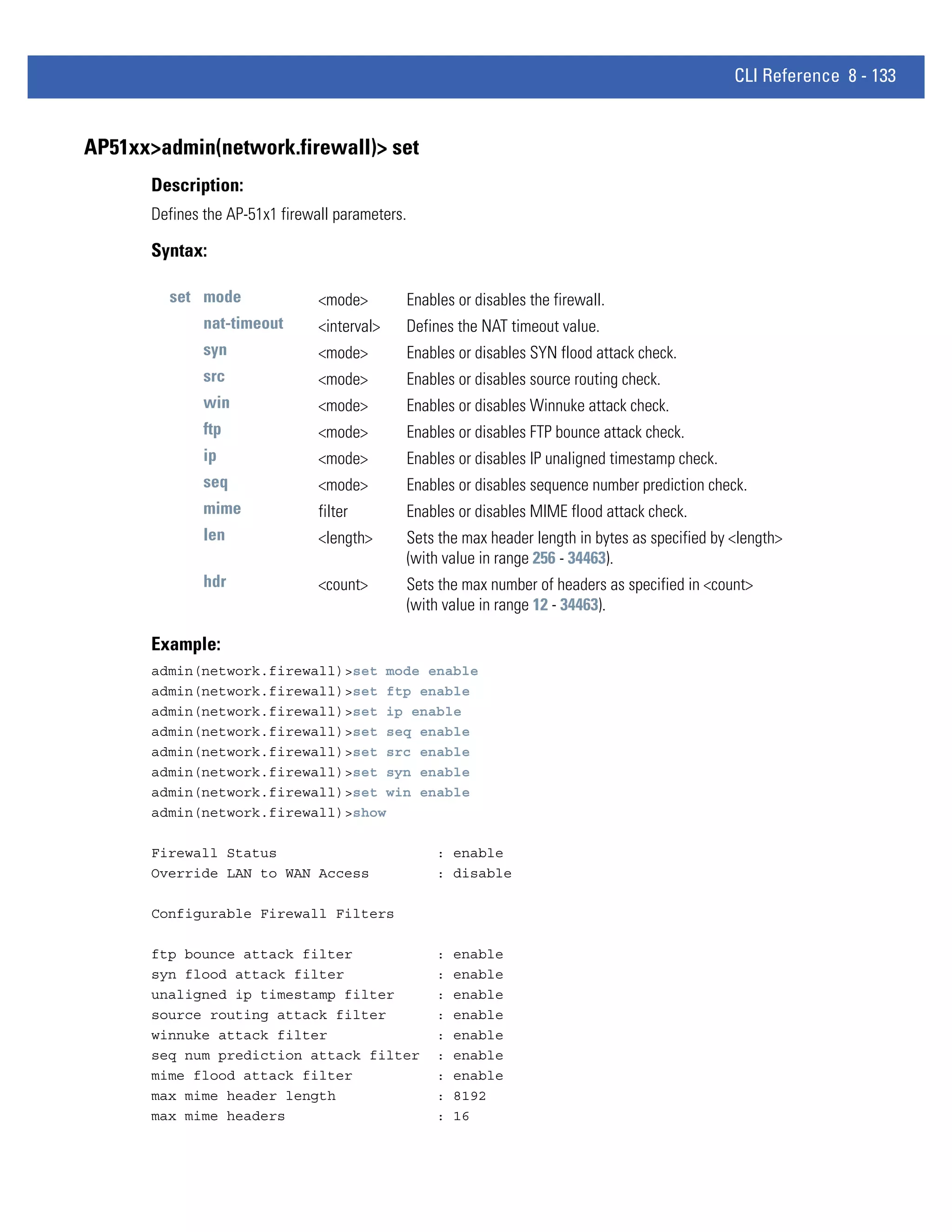 CLI Reference 8 - 133


AP51xx>admin(network.firewall)> set
       Description:
       Defines the AP-51x1 firewall parameters.

       Syntax:

         set mode                <mode>           Enables or disables the firewall.
               nat-timeout       <interval>       Defines the NAT timeout value.
               syn               <mode>           Enables or disables SYN flood attack check.
               src               <mode>           Enables or disables source routing check.
               win               <mode>           Enables or disables Winnuke attack check.
               ftp               <mode>           Enables or disables FTP bounce attack check.
               ip                <mode>           Enables or disables IP unaligned timestamp check.
               seq               <mode>           Enables or disables sequence number prediction check.
               mime              filter           Enables or disables MIME flood attack check.
               len               <length>         Sets the max header length in bytes as specified by <length>
                                                  (with value in range 256 - 34463).
               hdr               <count>          Sets the max number of headers as specified in <count>
                                                  (with value in range 12 - 34463).

       Example:
       admin(network.firewall)>set mode enable
       admin(network.firewall)>set ftp enable
       admin(network.firewall)>set ip enable
       admin(network.firewall)>set seq enable
       admin(network.firewall)>set src enable
       admin(network.firewall)>set syn enable
       admin(network.firewall)>set win enable
       admin(network.firewall)>show

       Firewall Status                                : enable
       Override LAN to WAN Access                     : disable

       Configurable Firewall Filters

       ftp bounce attack filter                       :   enable
       syn flood attack filter                        :   enable
       unaligned ip timestamp filter                  :   enable
       source routing attack filter                   :   enable
       winnuke attack filter                          :   enable
       seq num prediction attack filter               :   enable
       mime flood attack filter                       :   enable
       max mime header length                         :   8192
       max mime headers                               :   16
 