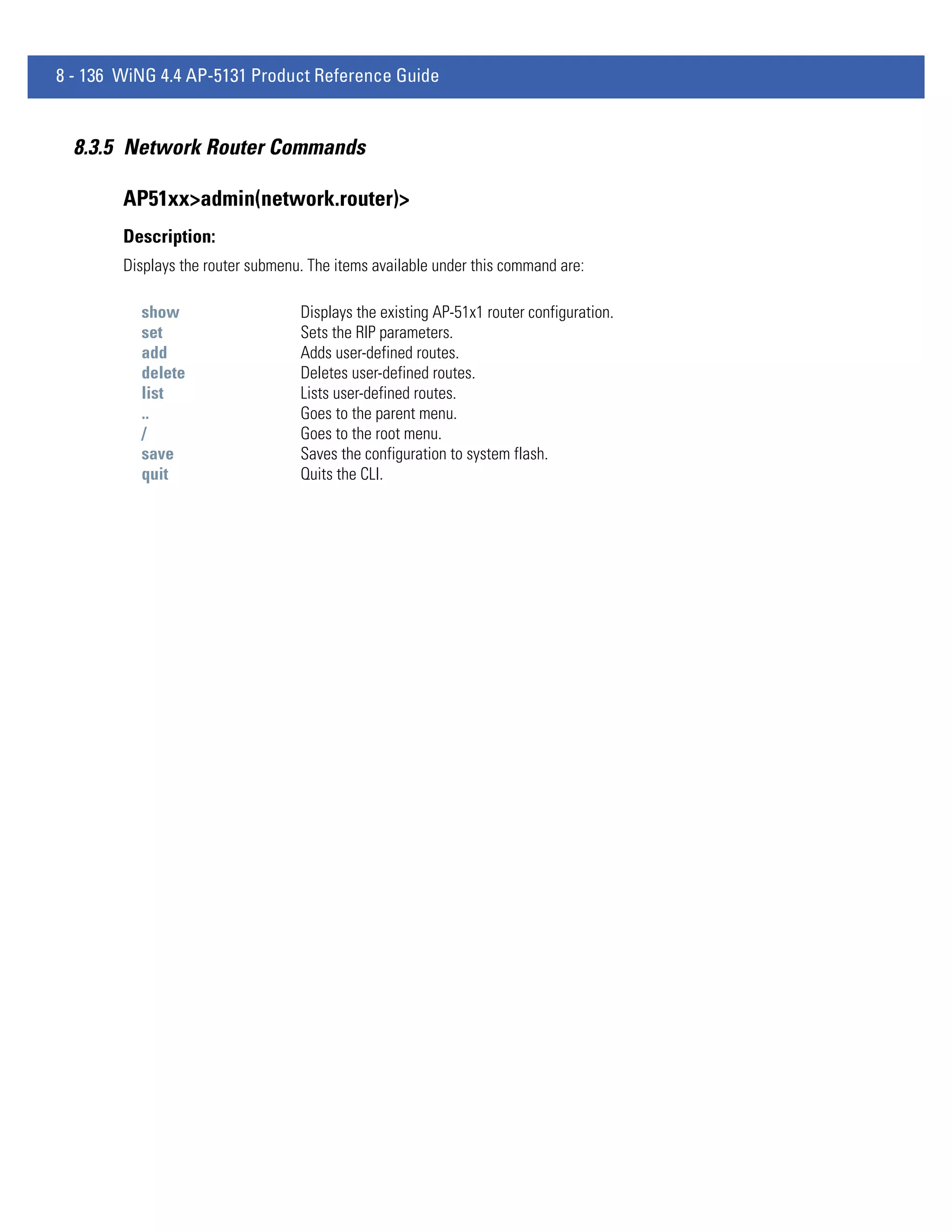 8 - 136 WiNG 4.4 AP-5131 Product Reference Guide


  8.3.5 Network Router Commands

        AP51xx>admin(network.router)>
        Description:
        Displays the router submenu. The items available under this command are:

          show                     Displays the existing AP-51x1 router configuration.
          set                      Sets the RIP parameters.
          add                      Adds user-defined routes.
          delete                   Deletes user-defined routes.
          list                     Lists user-defined routes.
          ..                       Goes to the parent menu.
          /                        Goes to the root menu.
          save                     Saves the configuration to system flash.
          quit                     Quits the CLI.
 