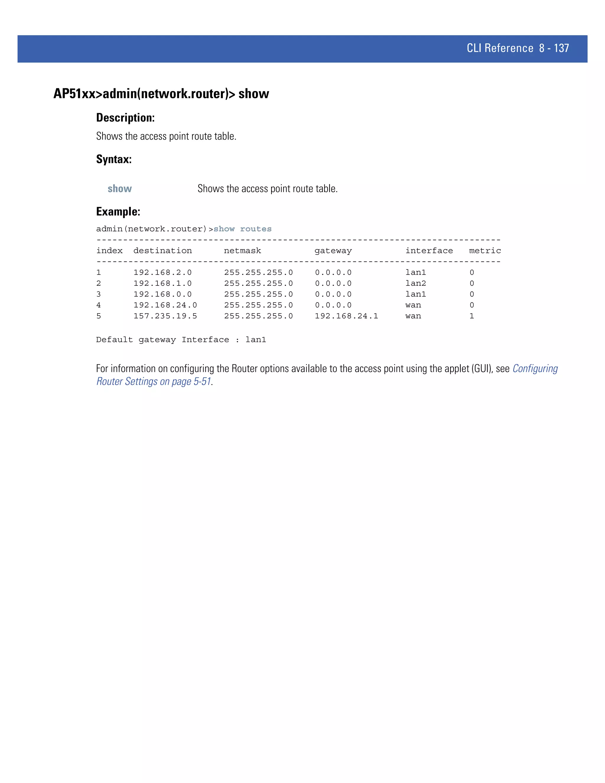 CLI Reference 8 - 137


AP51xx>admin(network.router)> show
      Description:
      Shows the access point route table.

      Syntax:

         show                   Shows the access point route table.

      Example:
      admin(network.router)>show routes
      ----------------------------------------------------------------------------
      index destination       netmask          gateway          interface   metric
      ----------------------------------------------------------------------------
      1      192.168.2.0      255.255.255.0    0.0.0.0          lan1        0
      2      192.168.1.0      255.255.255.0    0.0.0.0          lan2        0
      3      192.168.0.0      255.255.255.0    0.0.0.0          lan1        0
      4      192.168.24.0     255.255.255.0    0.0.0.0          wan         0
      5      157.235.19.5     255.255.255.0    192.168.24.1     wan         1

      Default gateway Interface : lan1


      For information on configuring the Router options available to the access point using the applet (GUI), see Configuring
      Router Settings on page 5-51.
 