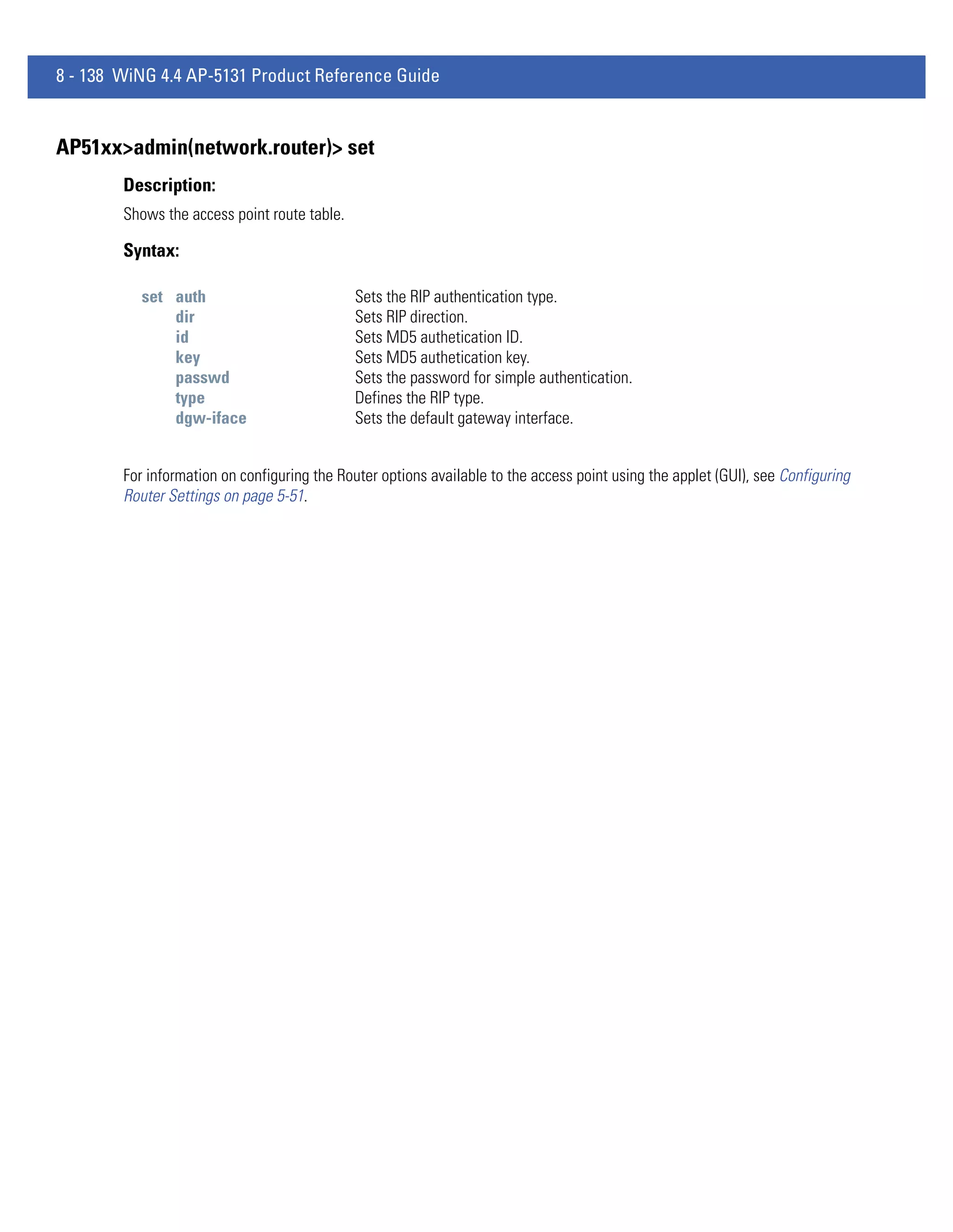 8 - 138 WiNG 4.4 AP-5131 Product Reference Guide


AP51xx>admin(network.router)> set
        Description:
        Shows the access point route table.

        Syntax:

           set auth                           Sets the RIP authentication type.
               dir                            Sets RIP direction.
               id                             Sets MD5 authetication ID.
               key                            Sets MD5 authetication key.
               passwd                         Sets the password for simple authentication.
               type                           Defines the RIP type.
               dgw-iface                      Sets the default gateway interface.


        For information on configuring the Router options available to the access point using the applet (GUI), see Configuring
        Router Settings on page 5-51.
 