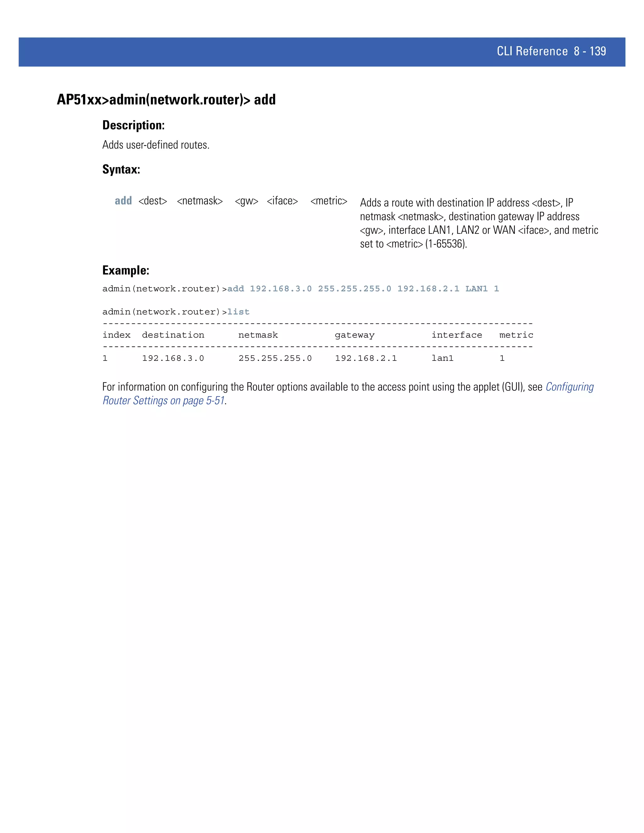 CLI Reference 8 - 139


AP51xx>admin(network.router)> add
      Description:
      Adds user-defined routes.

      Syntax:

         add <dest> <netmask>         <gw> <iface>      <metric>    Adds a route with destination IP address <dest>, IP
                                                                    netmask <netmask>, destination gateway IP address
                                                                    <gw>, interface LAN1, LAN2 or WAN <iface>, and metric
                                                                    set to <metric> (1-65536).

      Example:
      admin(network.router)>add 192.168.3.0 255.255.255.0 192.168.2.1 LAN1 1

      admin(network.router)>list
      ----------------------------------------------------------------------------
      index destination       netmask          gateway          interface   metric
      ----------------------------------------------------------------------------
      1      192.168.3.0      255.255.255.0    192.168.2.1      lan1        1


      For information on configuring the Router options available to the access point using the applet (GUI), see Configuring
      Router Settings on page 5-51.
 