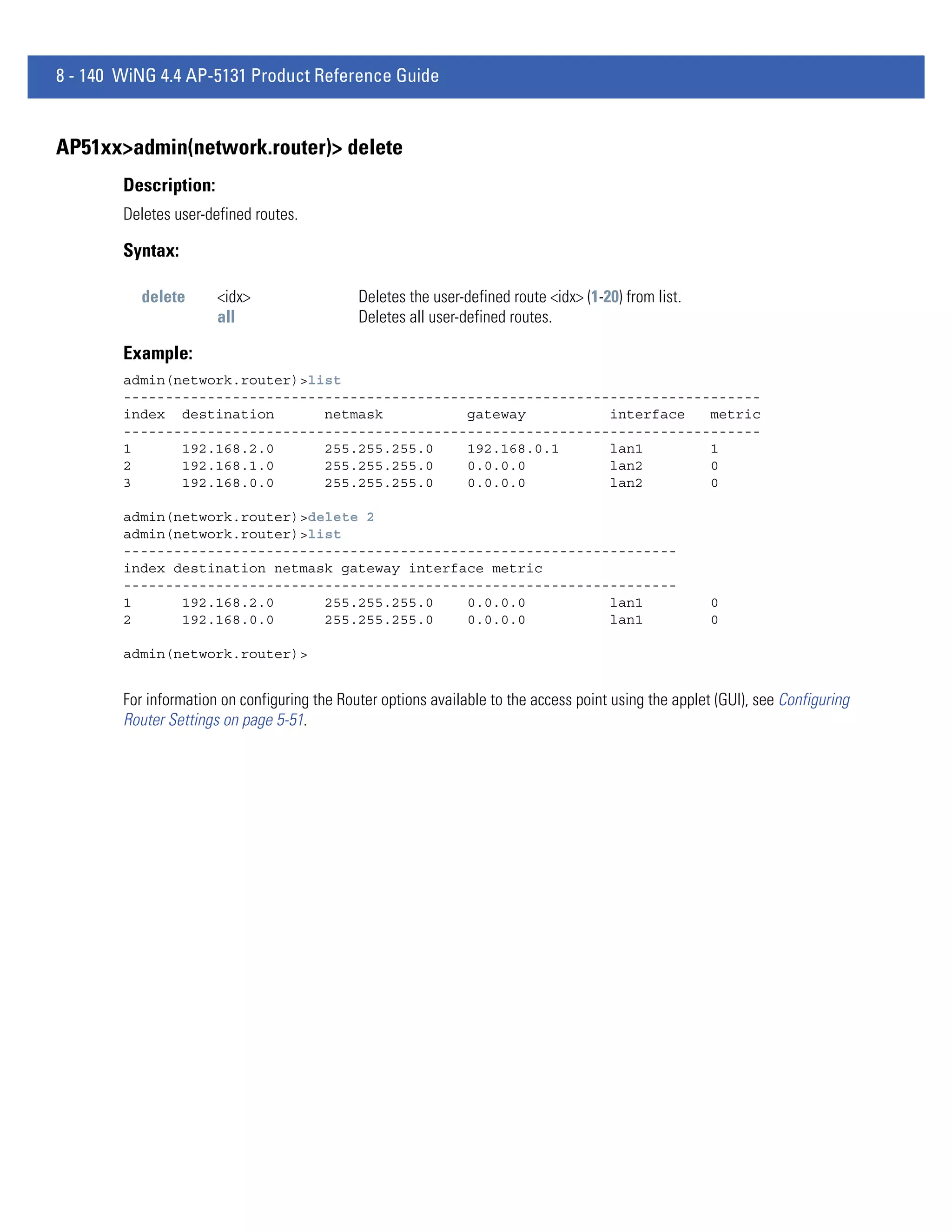 8 - 140 WiNG 4.4 AP-5131 Product Reference Guide


AP51xx>admin(network.router)> delete
        Description:
        Deletes user-defined routes.

        Syntax:

           delete      <idx>                  Deletes the user-defined route <idx> (1-20) from list.
                       all                    Deletes all user-defined routes.

        Example:
        admin(network.router)>list
        ----------------------------------------------------------------------------
        index destination       netmask          gateway          interface   metric
        ----------------------------------------------------------------------------
        1      192.168.2.0      255.255.255.0    192.168.0.1      lan1        1
        2      192.168.1.0      255.255.255.0    0.0.0.0          lan2        0
        3      192.168.0.0      255.255.255.0    0.0.0.0          lan2        0

        admin(network.router)>delete 2
        admin(network.router)>list
        ------------------------------------------------------------------
        index destination netmask gateway interface metric
        ------------------------------------------------------------------
        1      192.168.2.0      255.255.255.0    0.0.0.0          lan1                                  0
        2      192.168.0.0      255.255.255.0    0.0.0.0          lan1                                  0

        admin(network.router)>


        For information on configuring the Router options available to the access point using the applet (GUI), see Configuring
        Router Settings on page 5-51.
 