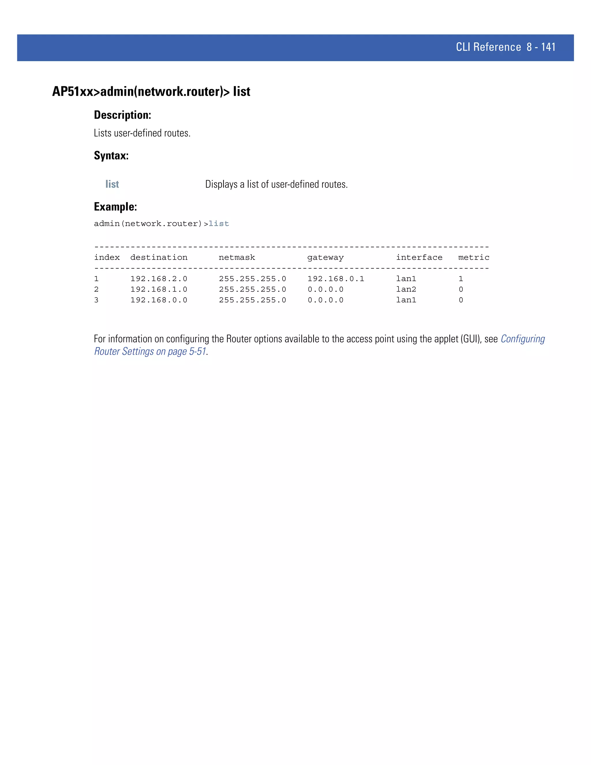 CLI Reference 8 - 141


AP51xx>admin(network.router)> list
       Description:
       Lists user-defined routes.

       Syntax:

          list                      Displays a list of user-defined routes.

       Example:
       admin(network.router)>list

       ----------------------------------------------------------------------------
       index destination       netmask          gateway          interface   metric
       ----------------------------------------------------------------------------
       1      192.168.2.0      255.255.255.0    192.168.0.1      lan1        1
       2      192.168.1.0      255.255.255.0    0.0.0.0          lan2        0
       3      192.168.0.0      255.255.255.0    0.0.0.0          lan1        0



       For information on configuring the Router options available to the access point using the applet (GUI), see Configuring
       Router Settings on page 5-51.
 