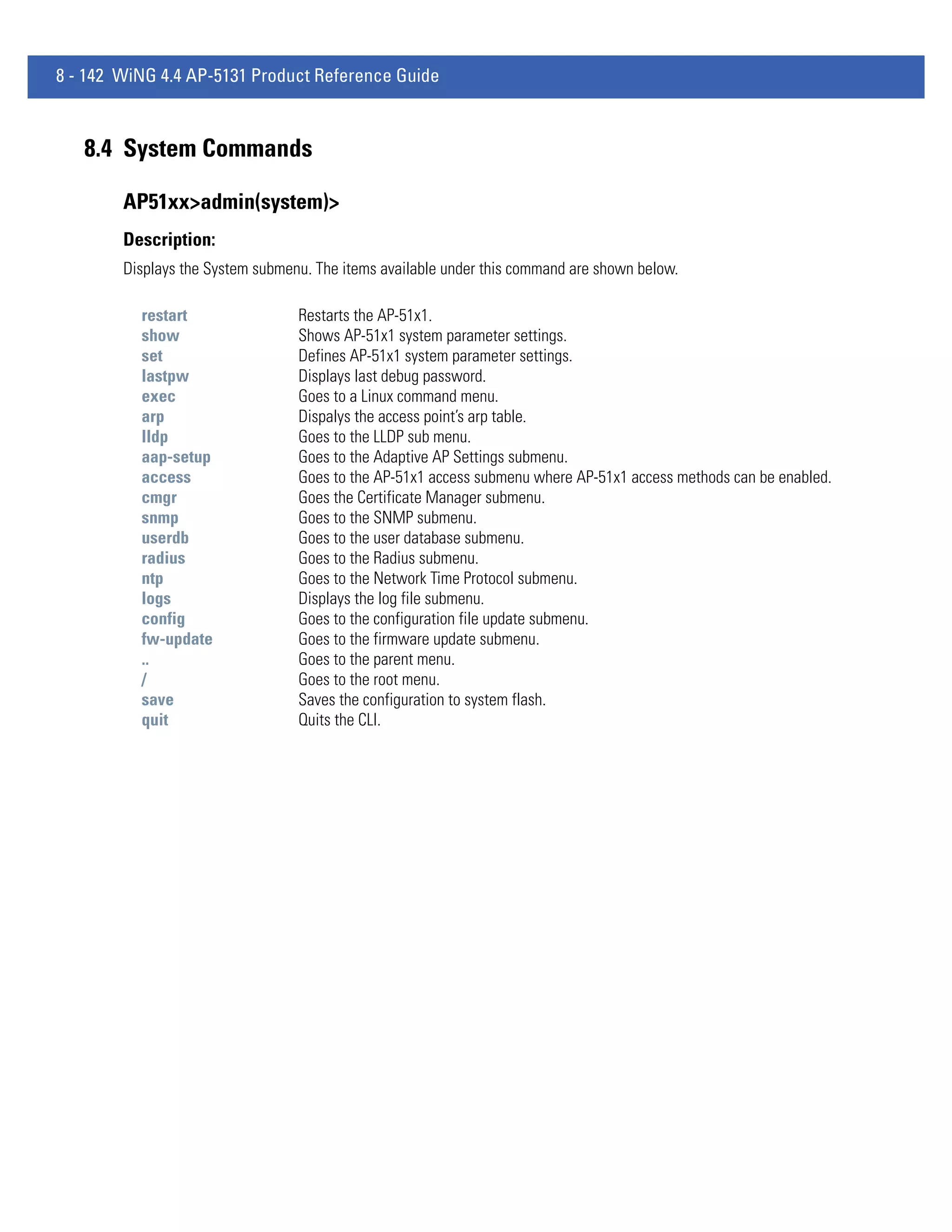 8 - 142 WiNG 4.4 AP-5131 Product Reference Guide



   8.4 System Commands

        AP51xx>admin(system)>
        Description:
        Displays the System submenu. The items available under this command are shown below.

          restart                 Restarts the AP-51x1.
          show                    Shows AP-51x1 system parameter settings.
          set                     Defines AP-51x1 system parameter settings.
          lastpw                  Displays last debug password.
          exec                    Goes to a Linux command menu.
          arp                     Dispalys the access point’s arp table.
          lldp                    Goes to the LLDP sub menu.
          aap-setup               Goes to the Adaptive AP Settings submenu.
          access                  Goes to the AP-51x1 access submenu where AP-51x1 access methods can be enabled.
          cmgr                    Goes the Certificate Manager submenu.
          snmp                    Goes to the SNMP submenu.
          userdb                  Goes to the user database submenu.
          radius                  Goes to the Radius submenu.
          ntp                     Goes to the Network Time Protocol submenu.
          logs                    Displays the log file submenu.
          config                  Goes to the configuration file update submenu.
          fw-update               Goes to the firmware update submenu.
          ..                      Goes to the parent menu.
          /                       Goes to the root menu.
          save                    Saves the configuration to system flash.
          quit                    Quits the CLI.
 