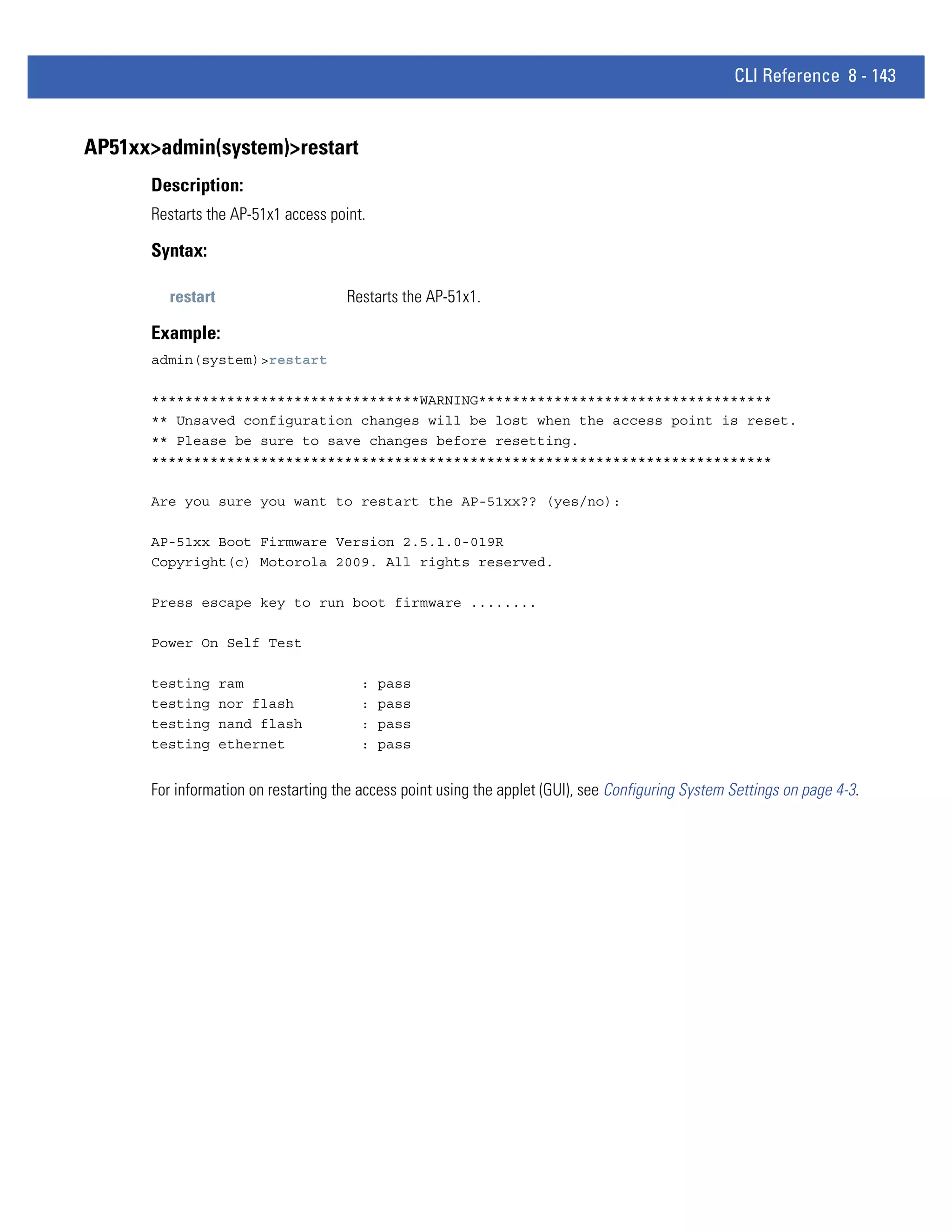 CLI Reference 8 - 143


AP51xx>admin(system)>restart
      Description:
      Restarts the AP-51x1 access point.

      Syntax:

        restart                      Restarts the AP-51x1.

      Example:
      admin(system)>restart

      ********************************WARNING***********************************
      ** Unsaved configuration changes will be lost when the access point is reset.
      ** Please be sure to save changes before resetting.
      **************************************************************************

      Are you sure you want to restart the AP-51xx?? (yes/no):

      AP-51xx Boot Firmware Version 2.5.1.0-019R
      Copyright(c) Motorola 2009. All rights reserved.

      Press escape key to run boot firmware ........

      Power On Self Test

      testing     ram                   :   pass
      testing     nor flash             :   pass
      testing     nand flash            :   pass
      testing     ethernet              :   pass


      For information on restarting the access point using the applet (GUI), see Configuring System Settings on page 4-3.
 