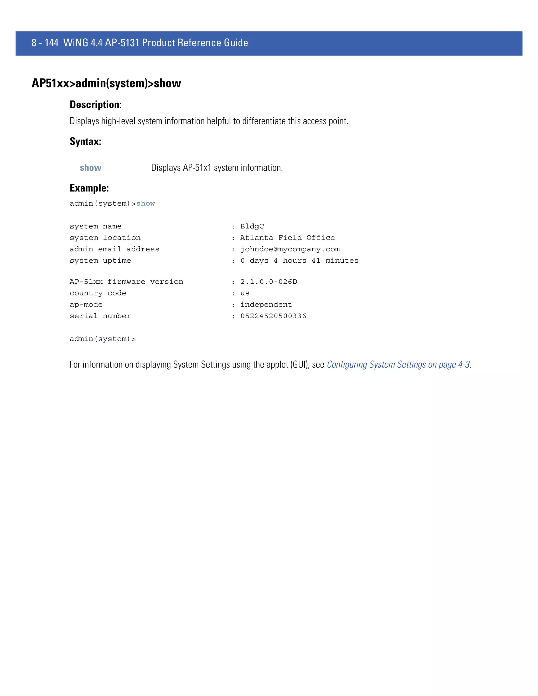 8 - 144 WiNG 4.4 AP-5131 Product Reference Guide


AP51xx>admin(system)>show
        Description:
        Displays high-level system information helpful to differentiate this access point.

        Syntax:

           show                Displays AP-51x1 system information.

        Example:
        admin(system)>show

        system name                                    :   BldgC
        system location                                :   Atlanta Field Office
        admin email address                            :   johndoe@mycompany.com
        system uptime                                  :   0 days 4 hours 41 minutes

        AP-51xx firmware version                       :   2.1.0.0-026D
        country code                                   :   us
        ap-mode                                        :   independent
        serial number                                  :   05224520500336

        admin(system)>


        For information on displaying System Settings using the applet (GUI), see Configuring System Settings on page 4-3.
 