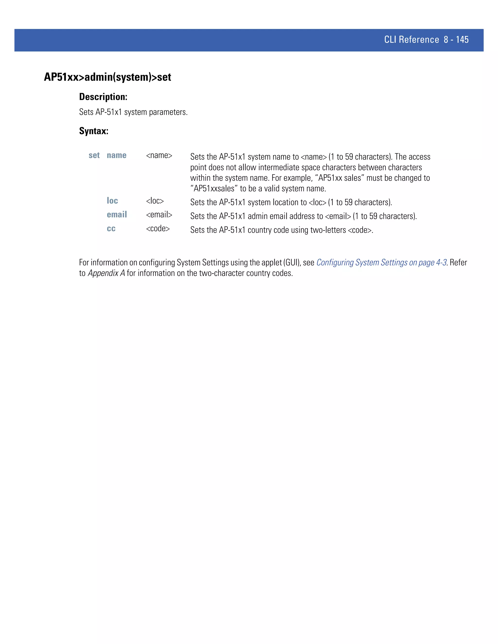 CLI Reference 8 - 145


AP51xx>admin(system)>set
      Description:
      Sets AP-51x1 system parameters.

      Syntax:

        set name          <name>        Sets the AP-51x1 system name to <name> (1 to 59 characters). The access
                                        point does not allow intermediate space characters between characters
                                        within the system name. For example, “AP51xx sales” must be changed to
                                        “AP51xxsales” to be a valid system name.
              loc         <loc>         Sets the AP-51x1 system location to <loc> (1 to 59 characters).
              email       <email>       Sets the AP-51x1 admin email address to <email> (1 to 59 characters).
              cc          <code>        Sets the AP-51x1 country code using two-letters <code>.


      For information on configuring System Settings using the applet (GUI), see Configuring System Settings on page 4-3. Refer
      to Appendix A for information on the two-character country codes.
 