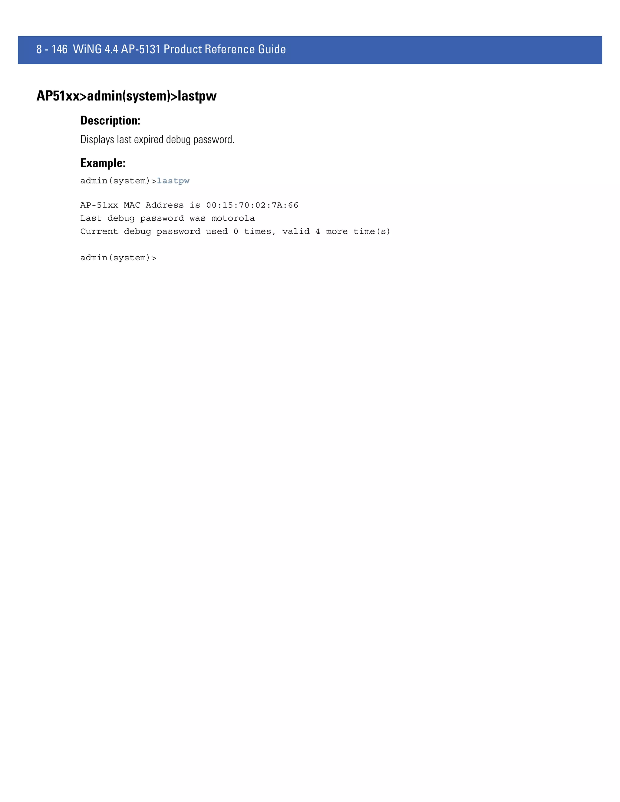 8 - 146 WiNG 4.4 AP-5131 Product Reference Guide


AP51xx>admin(system)>lastpw
        Description:
        Displays last expired debug password.

        Example:
        admin(system)>lastpw

        AP-51xx MAC Address is 00:15:70:02:7A:66
        Last debug password was motorola
        Current debug password used 0 times, valid 4 more time(s)

        admin(system)>
 