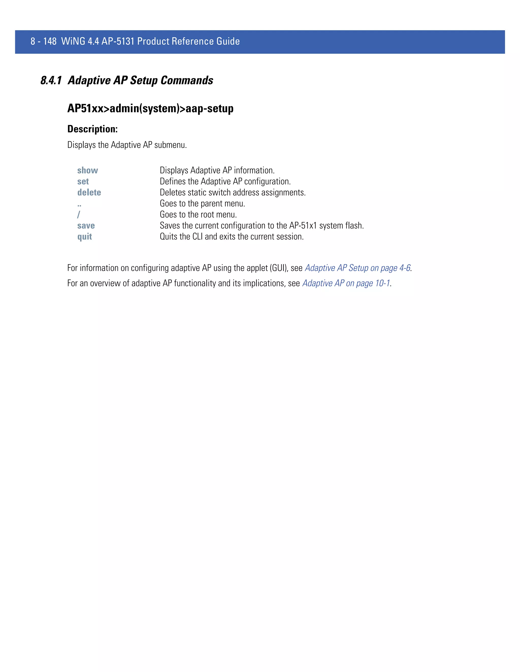 8 - 148 WiNG 4.4 AP-5131 Product Reference Guide


  8.4.1 Adaptive AP Setup Commands

        AP51xx>admin(system)>aap-setup
        Description:
        Displays the Adaptive AP submenu.

          show                     Displays Adaptive AP information.
          set                      Defines the Adaptive AP configuration.
          delete                   Deletes static switch address assignments.
          ..                       Goes to the parent menu.
          /                        Goes to the root menu.
          save                     Saves the current configuration to the AP-51x1 system flash.
          quit                     Quits the CLI and exits the current session.


        For information on configuring adaptive AP using the applet (GUI), see Adaptive AP Setup on page 4-6.
        For an overview of adaptive AP functionality and its implications, see Adaptive AP on page 10-1.
 