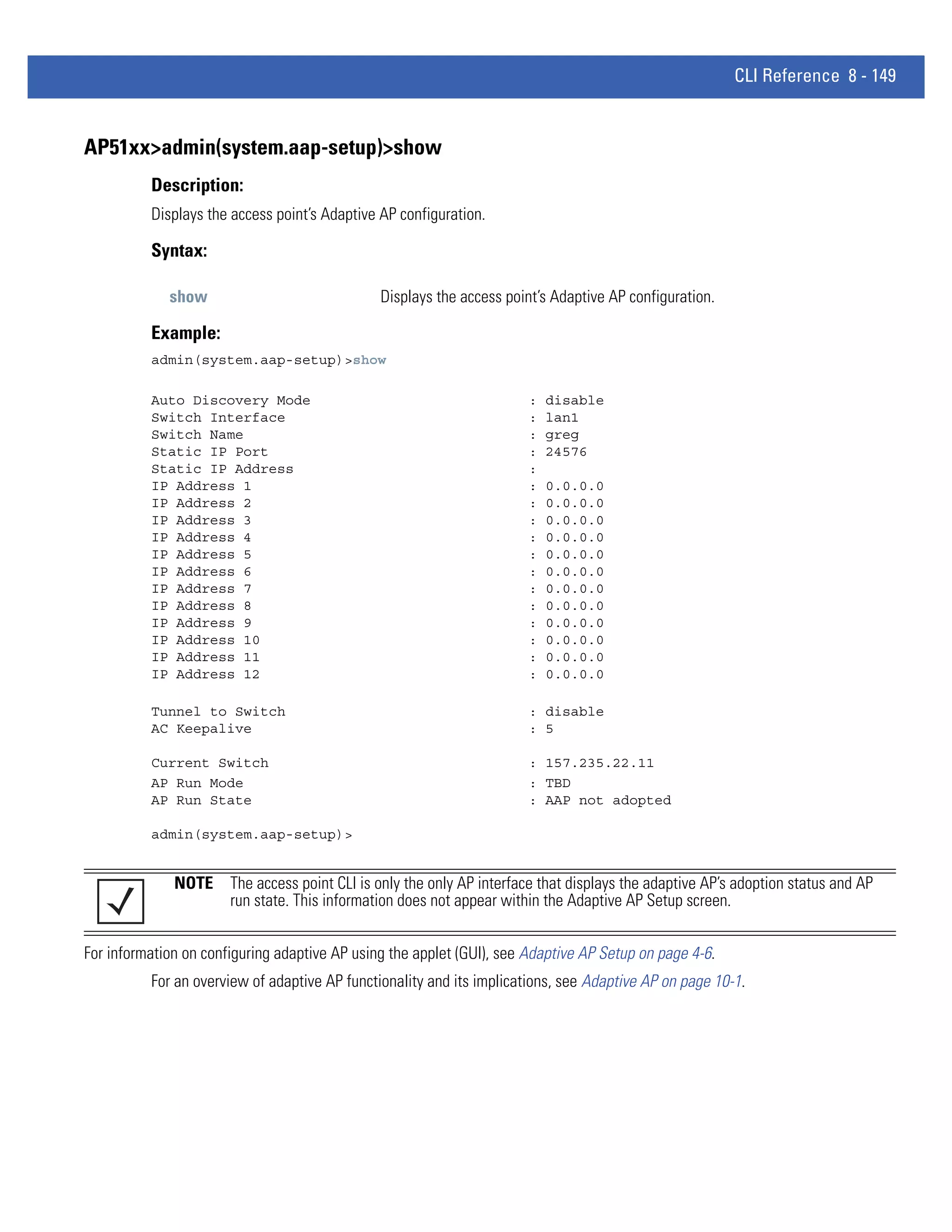 CLI Reference 8 - 149


AP51xx>admin(system.aap-setup)>show
          Description:
          Displays the access point’s Adaptive AP configuration.

          Syntax:

             show                              Displays the access point’s Adaptive AP configuration.

          Example:
          admin(system.aap-setup)>show

          Auto Discovery Mode                                          :   disable
          Switch Interface                                             :   lan1
          Switch Name                                                  :   greg
          Static IP Port                                               :   24576
          Static IP Address                                            :
          IP Address 1                                                 :   0.0.0.0
          IP Address 2                                                 :   0.0.0.0
          IP Address 3                                                 :   0.0.0.0
          IP Address 4                                                 :   0.0.0.0
          IP Address 5                                                 :   0.0.0.0
          IP Address 6                                                 :   0.0.0.0
          IP Address 7                                                 :   0.0.0.0
          IP Address 8                                                 :   0.0.0.0
          IP Address 9                                                 :   0.0.0.0
          IP Address 10                                                :   0.0.0.0
          IP Address 11                                                :   0.0.0.0
          IP Address 12                                                :   0.0.0.0

          Tunnel to Switch                                             : disable
          AC Keepalive                                                 : 5

          Current Switch                                               : 157.235.22.11
          AP Run Mode                                                  : TBD
          AP Run State                                                 : AAP not adopted

          admin(system.aap-setup)>


              NOTE The access point CLI is only the only AP interface that displays the adaptive AP’s adoption status and AP
                   run state. This information does not appear within the Adaptive AP Setup screen.


For information on configuring adaptive AP using the applet (GUI), see Adaptive AP Setup on page 4-6.
          For an overview of adaptive AP functionality and its implications, see Adaptive AP on page 10-1.
 