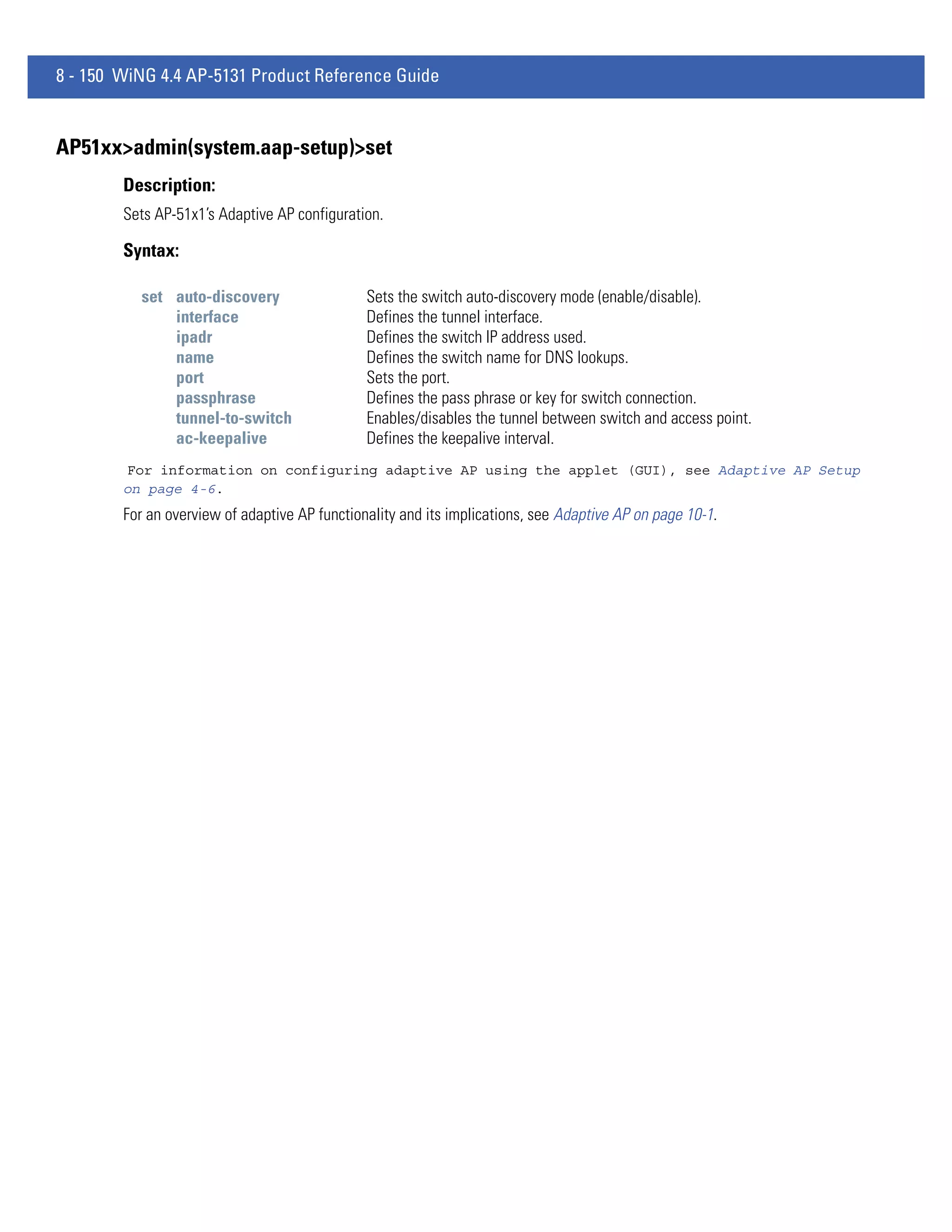 8 - 150 WiNG 4.4 AP-5131 Product Reference Guide


AP51xx>admin(system.aap-setup)>set
        Description:
        Sets AP-51x1’s Adaptive AP configuration.

        Syntax:

          set auto-discovery                   Sets the switch auto-discovery mode (enable/disable).
              interface                        Defines the tunnel interface.
              ipadr                            Defines the switch IP address used.
              name                             Defines the switch name for DNS lookups.
              port                             Sets the port.
              passphrase                       Defines the pass phrase or key for switch connection.
              tunnel-to-switch                 Enables/disables the tunnel between switch and access point.
              ac-keepalive                     Defines the keepalive interval.
        For information on configuring adaptive AP using the applet (GUI), see Adaptive AP Setup
        on page 4-6.
        For an overview of adaptive AP functionality and its implications, see Adaptive AP on page 10-1.
 