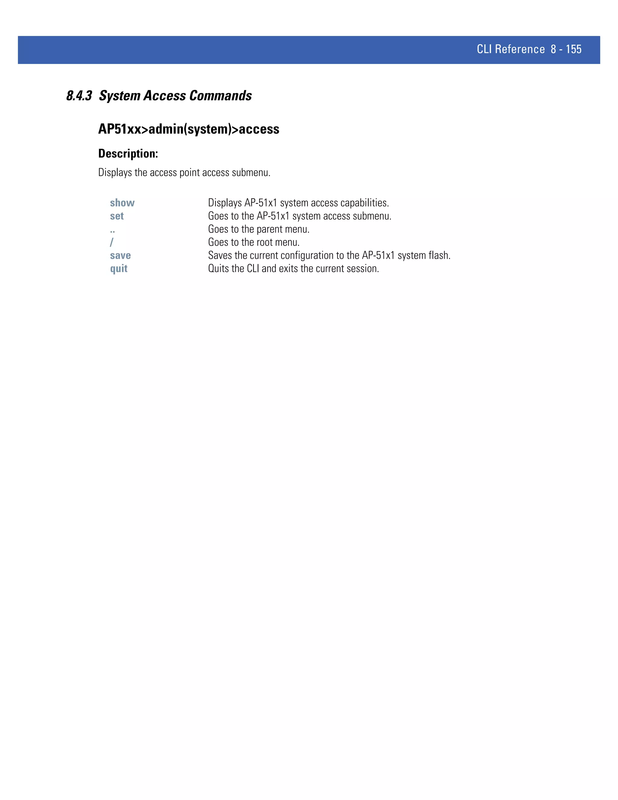 CLI Reference 8 - 155


8.4.3 System Access Commands

    AP51xx>admin(system)>access
    Description:
    Displays the access point access submenu.

      show                    Displays AP-51x1 system access capabilities.
      set                     Goes to the AP-51x1 system access submenu.
      ..                      Goes to the parent menu.
      /                       Goes to the root menu.
      save                    Saves the current configuration to the AP-51x1 system flash.
      quit                    Quits the CLI and exits the current session.
 