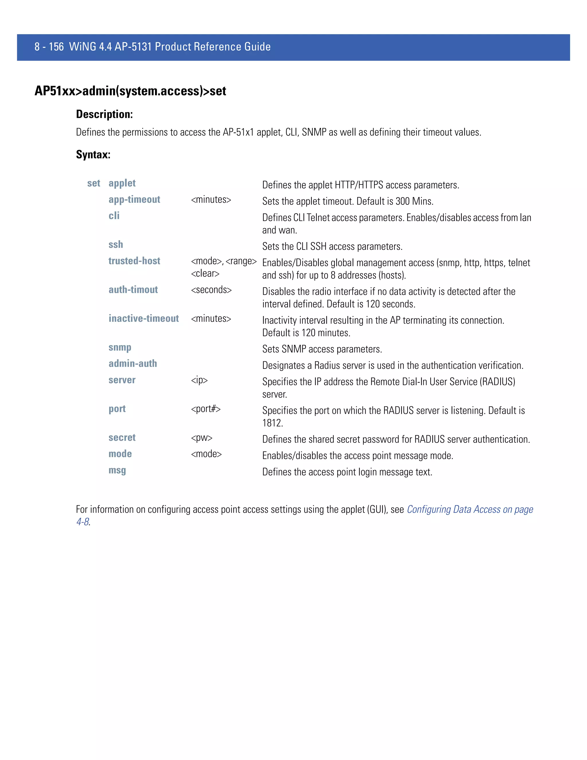 8 - 156 WiNG 4.4 AP-5131 Product Reference Guide


AP51xx>admin(system.access)>set
        Description:
        Defines the permissions to access the AP-51x1 applet, CLI, SNMP as well as defining their timeout values.

        Syntax:

          set applet                                    Defines the applet HTTP/HTTPS access parameters.
                app-timeout           <minutes>         Sets the applet timeout. Default is 300 Mins.
                cli                                     Defines CLI Telnet access parameters. Enables/disables access from lan
                                                        and wan.
                ssh                                   Sets the CLI SSH access parameters.
                trusted-host          <mode>, <range> Enables/Disables global management access (snmp, http, https, telnet
                                      <clear>         and ssh) for up to 8 addresses (hosts).
                auth-timout           <seconds>       Disables the radio interface if no data activity is detected after the
                                                      interval defined. Default is 120 seconds.
                inactive-timeout      <minutes>       Inactivity interval resulting in the AP terminating its connection.
                                                      Default is 120 minutes.
                snmp                                    Sets SNMP access parameters.
                admin-auth                              Designates a Radius server is used in the authentication verification.
                server                <ip>              Specifies the IP address the Remote Dial-In User Service (RADIUS)
                                                        server.
                port                  <port#>           Specifies the port on which the RADIUS server is listening. Default is
                                                        1812.
                secret                <pw>              Defines the shared secret password for RADIUS server authentication.
                mode                  <mode>            Enables/disables the access point message mode.
                msg                                     Defines the access point login message text.


        For information on configuring access point access settings using the applet (GUI), see Configuring Data Access on page
        4-8.
 