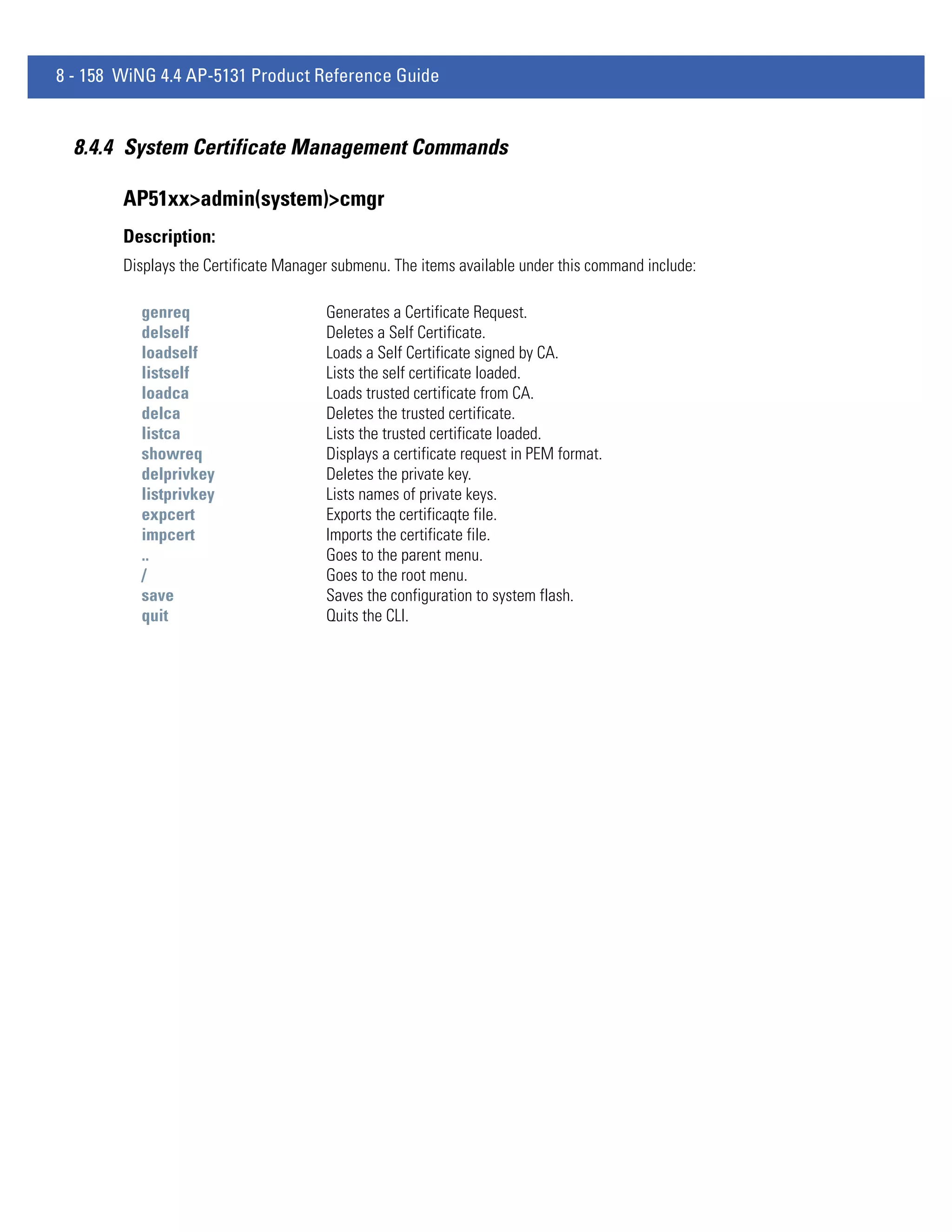 8 - 158 WiNG 4.4 AP-5131 Product Reference Guide


  8.4.4 System Certificate Management Commands

        AP51xx>admin(system)>cmgr
        Description:
        Displays the Certificate Manager submenu. The items available under this command include:

          genreq                       Generates a Certificate Request.
          delself                      Deletes a Self Certificate.
          loadself                     Loads a Self Certificate signed by CA.
          listself                     Lists the self certificate loaded.
          loadca                       Loads trusted certificate from CA.
          delca                        Deletes the trusted certificate.
          listca                       Lists the trusted certificate loaded.
          showreq                      Displays a certificate request in PEM format.
          delprivkey                   Deletes the private key.
          listprivkey                  Lists names of private keys.
          expcert                      Exports the certificaqte file.
          impcert                      Imports the certificate file.
          ..                           Goes to the parent menu.
          /                            Goes to the root menu.
          save                         Saves the configuration to system flash.
          quit                         Quits the CLI.
 