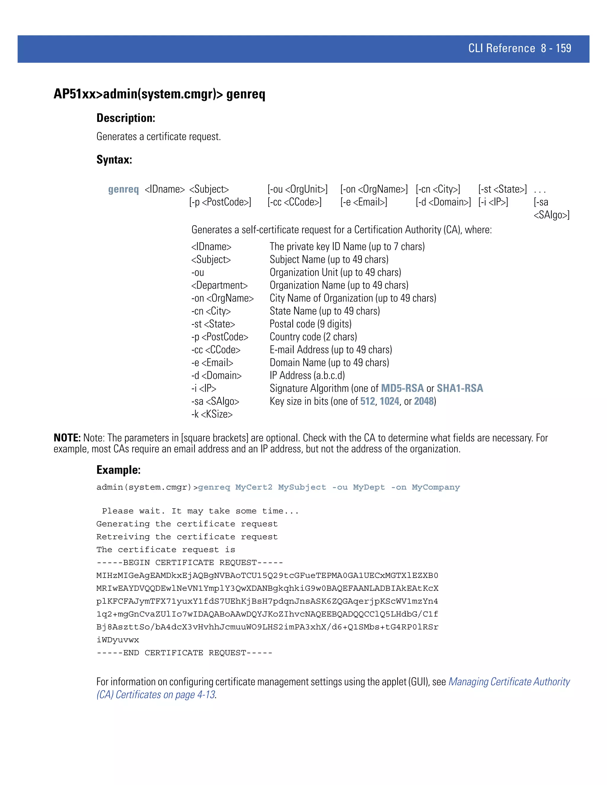 CLI Reference 8 - 159


AP51xx>admin(system.cmgr)> genreq
          Description:
          Generates a certificate request.

          Syntax:

             genreq <IDname> <Subject>               [-ou <OrgUnit>]     [-on <OrgName>] [-cn <City>]        [-st <State>] . . .
                             [-p <PostCode>]         [-cc <CCode>]       [-e <Email>]        [-d <Domain>] [-i <IP>]       [-sa
                                                                                                                           <SAlgo>]
                                  Generates a self-certificate request for a Certification Authority (CA), where:
                                  <IDname>            The private key ID Name (up to 7 chars)
                                  <Subject>           Subject Name (up to 49 chars)
                                  -ou                 Organization Unit (up to 49 chars)
                                  <Department>        Organization Name (up to 49 chars)
                                  -on <OrgName>       City Name of Organization (up to 49 chars)
                                  -cn <City>          State Name (up to 49 chars)
                                  -st <State>         Postal code (9 digits)
                                  -p <PostCode>       Country code (2 chars)
                                  -cc <CCode>         E-mail Address (up to 49 chars)
                                  -e <Email>          Domain Name (up to 49 chars)
                                  -d <Domain>         IP Address (a.b.c.d)
                                  -i <IP>             Signature Algorithm (one of MD5-RSA or SHA1-RSA
                                  -sa <SAlgo>         Key size in bits (one of 512, 1024, or 2048)
                                  -k <KSize>

NOTE: Note: The parameters in [square brackets] are optional. Check with the CA to determine what fields are necessary. For
example, most CAs require an email address and an IP address, but not the address of the organization.
          Example:
          admin(system.cmgr)>genreq MyCert2 MySubject -ou MyDept -on MyCompany

           Please wait. It may take some time...
          Generating the certificate request
          Retreiving the certificate request
          The certificate request is
          -----BEGIN CERTIFICATE REQUEST-----
          MIHzMIGeAgEAMDkxEjAQBgNVBAoTCU15Q29tcGFueTEPMA0GA1UECxMGTXlEZXB0
          MRIwEAYDVQQDEwlNeVN1YmplY3QwXDANBgkqhkiG9w0BAQEFAANLADBIAkEAtKcX
          plKFCFAJymTFX71yuxY1fdS7UEhKjBsH7pdqnJnsASK6ZQGAqerjpKScWV1mzYn4
          1q2+mgGnCvaZUlIo7wIDAQABoAAwDQYJKoZIhvcNAQEEBQADQQCClQ5LHdbG/C1f
          Bj8AszttSo/bA4dcX3vHvhhJcmuuWO9LHS2imPA3xhX/d6+Q1SMbs+tG4RP0lRSr
          iWDyuvwx
          -----END CERTIFICATE REQUEST-----


          For information on configuring certificate management settings using the applet (GUI), see Managing Certificate Authority
          (CA) Certificates on page 4-13.
 