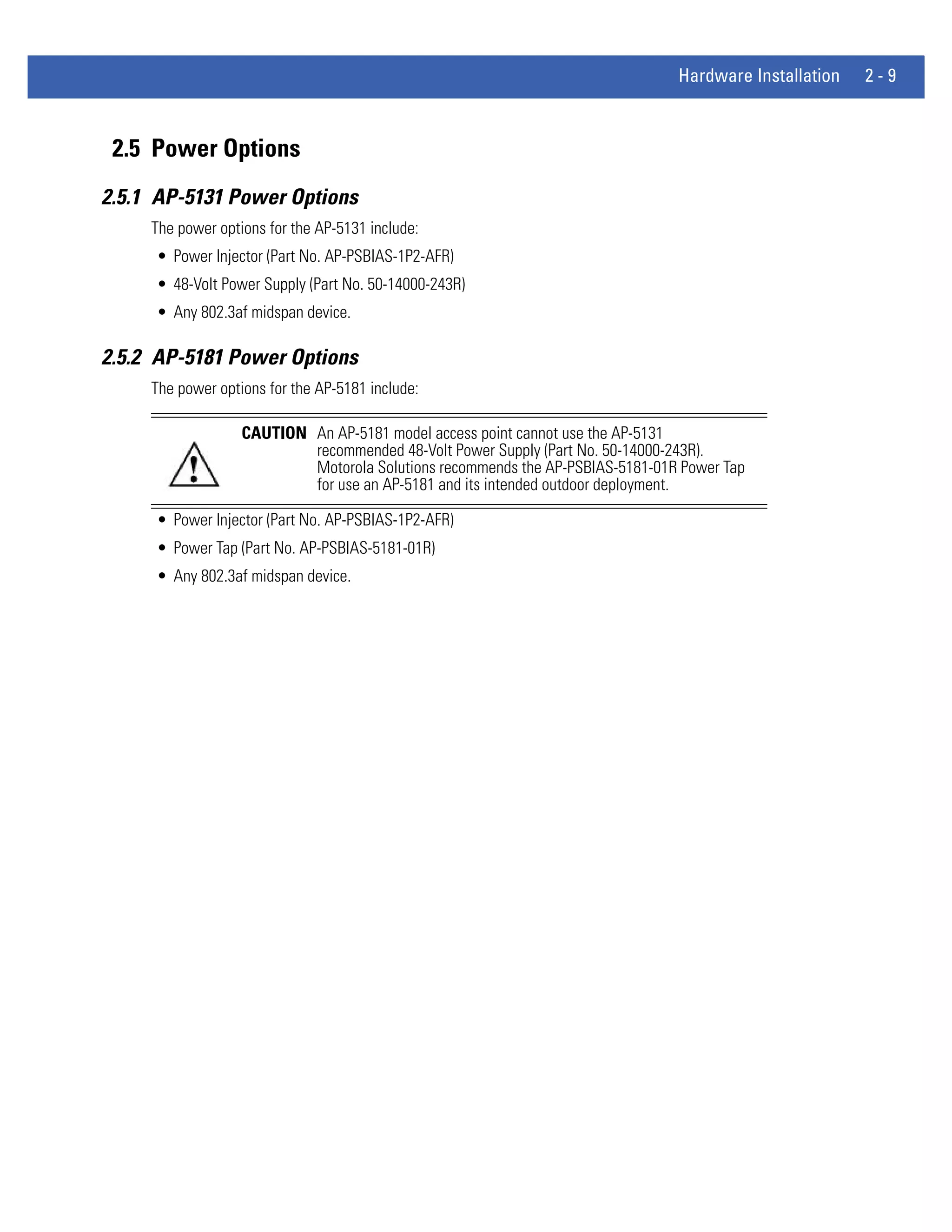 Hardware Installation   2-9



 2.5 Power Options
2.5.1 AP-5131 Power Options
     The power options for the AP-5131 include:
     • Power Injector (Part No. AP-PSBIAS-1P2-AFR)
     • 48-Volt Power Supply (Part No. 50-14000-243R)
     • Any 802.3af midspan device.

2.5.2 AP-5181 Power Options
     The power options for the AP-5181 include:

                   CAUTION An AP-5181 model access point cannot use the AP-5131
                           recommended 48-Volt Power Supply (Part No. 50-14000-243R).
                           Motorola Solutions recommends the AP-PSBIAS-5181-01R Power Tap
                           for use an AP-5181 and its intended outdoor deployment.

     • Power Injector (Part No. AP-PSBIAS-1P2-AFR)
     • Power Tap (Part No. AP-PSBIAS-5181-01R)
     • Any 802.3af midspan device.
 