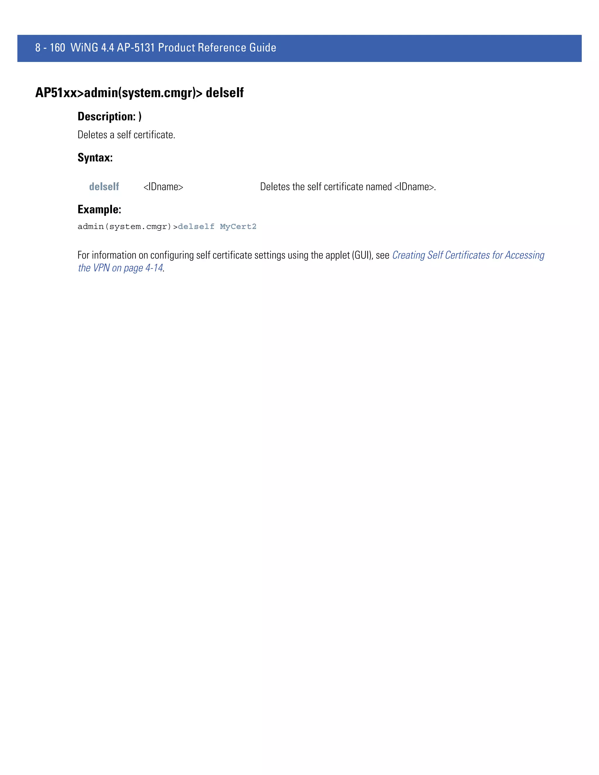 8 - 160 WiNG 4.4 AP-5131 Product Reference Guide


AP51xx>admin(system.cmgr)> delself
        Description: )
        Deletes a self certificate.

        Syntax:

           delself        <IDname>                      Deletes the self certificate named <IDname>.

        Example:
        admin(system.cmgr)>delself MyCert2


        For information on configuring self certificate settings using the applet (GUI), see Creating Self Certificates for Accessing
        the VPN on page 4-14.
 