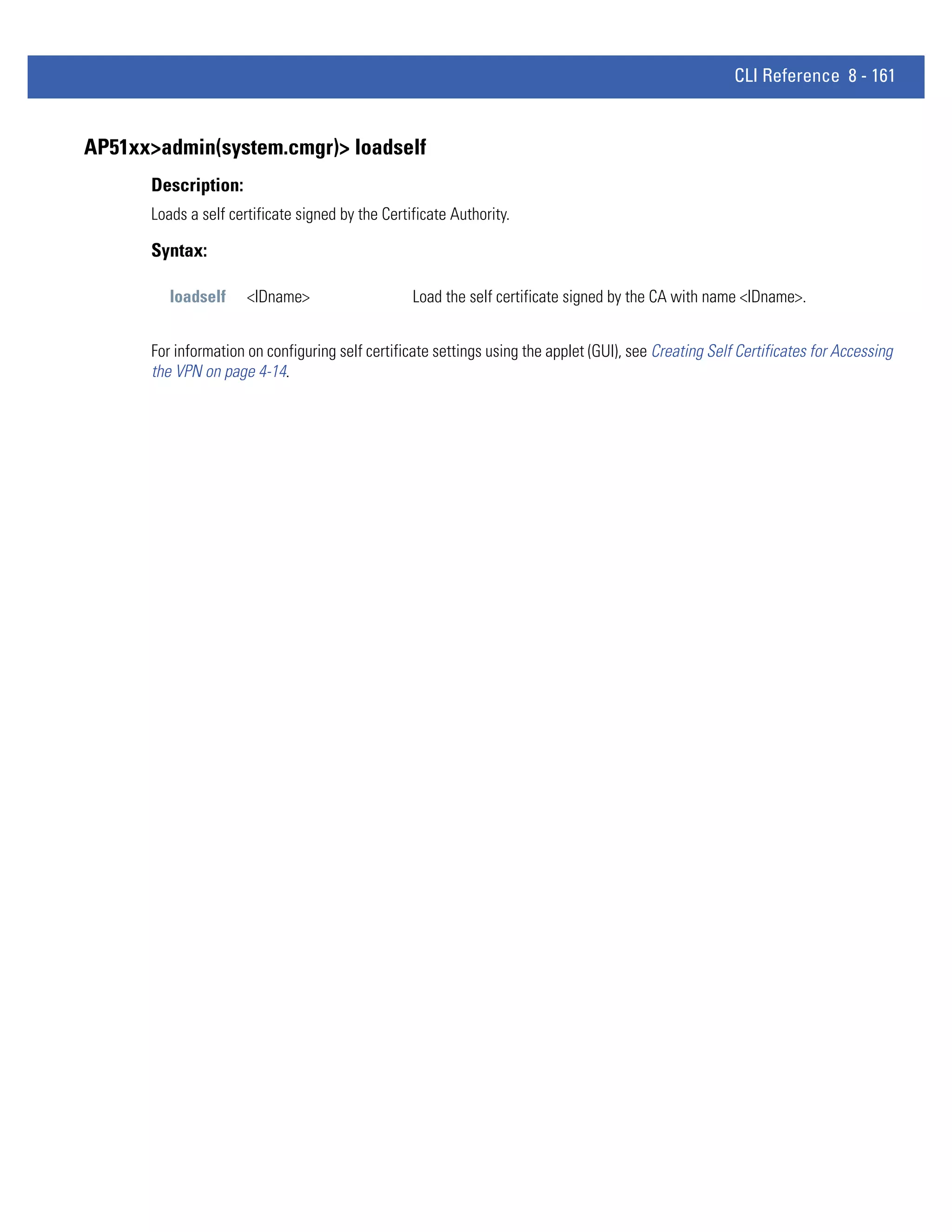 CLI Reference 8 - 161


AP51xx>admin(system.cmgr)> loadself
      Description:
      Loads a self certificate signed by the Certificate Authority.

      Syntax:

         loadself     <IDname>                    Load the self certificate signed by the CA with name <IDname>.


      For information on configuring self certificate settings using the applet (GUI), see Creating Self Certificates for Accessing
      the VPN on page 4-14.
 