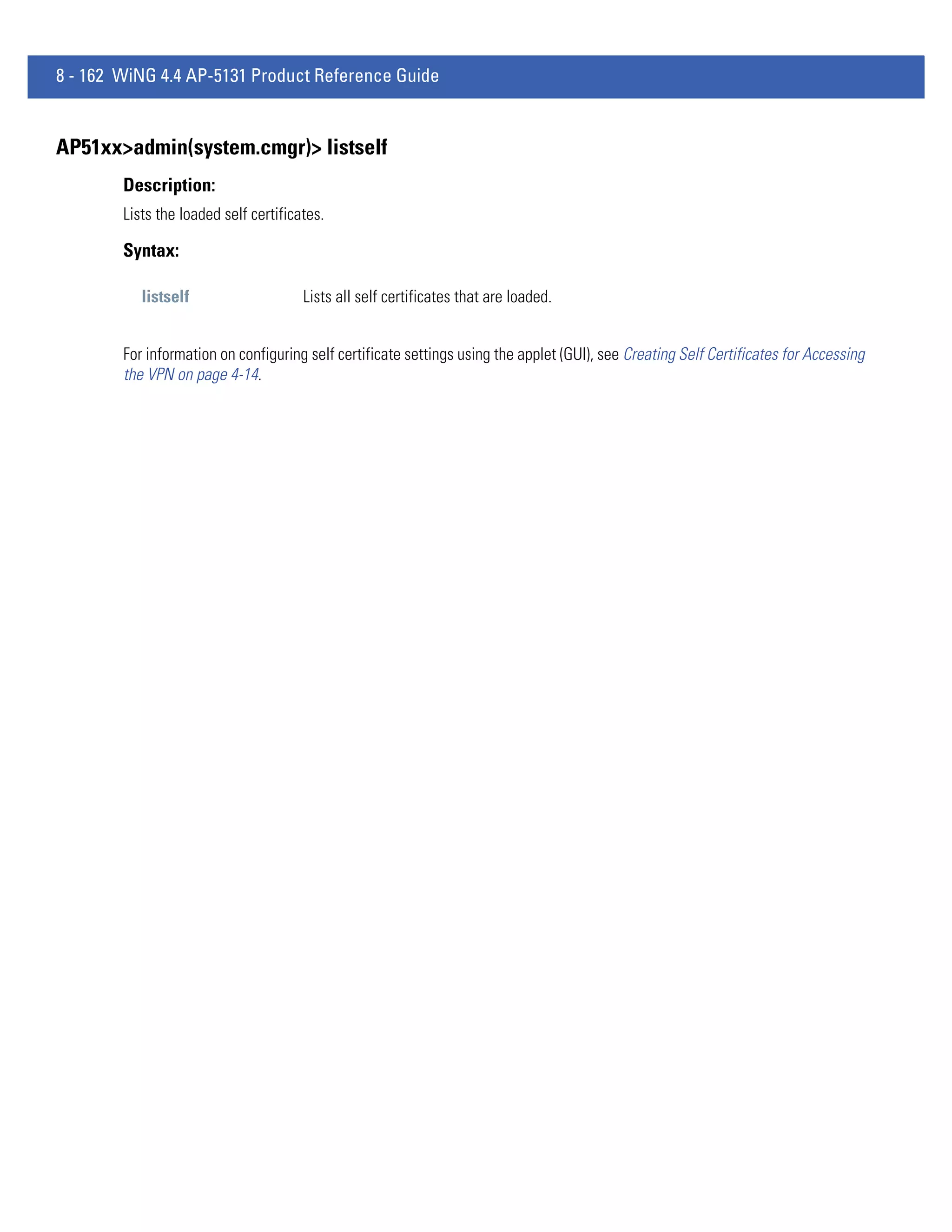 8 - 162 WiNG 4.4 AP-5131 Product Reference Guide


AP51xx>admin(system.cmgr)> listself
        Description:
        Lists the loaded self certificates.

        Syntax:

           listself                    Lists all self certificates that are loaded.


        For information on configuring self certificate settings using the applet (GUI), see Creating Self Certificates for Accessing
        the VPN on page 4-14.
 