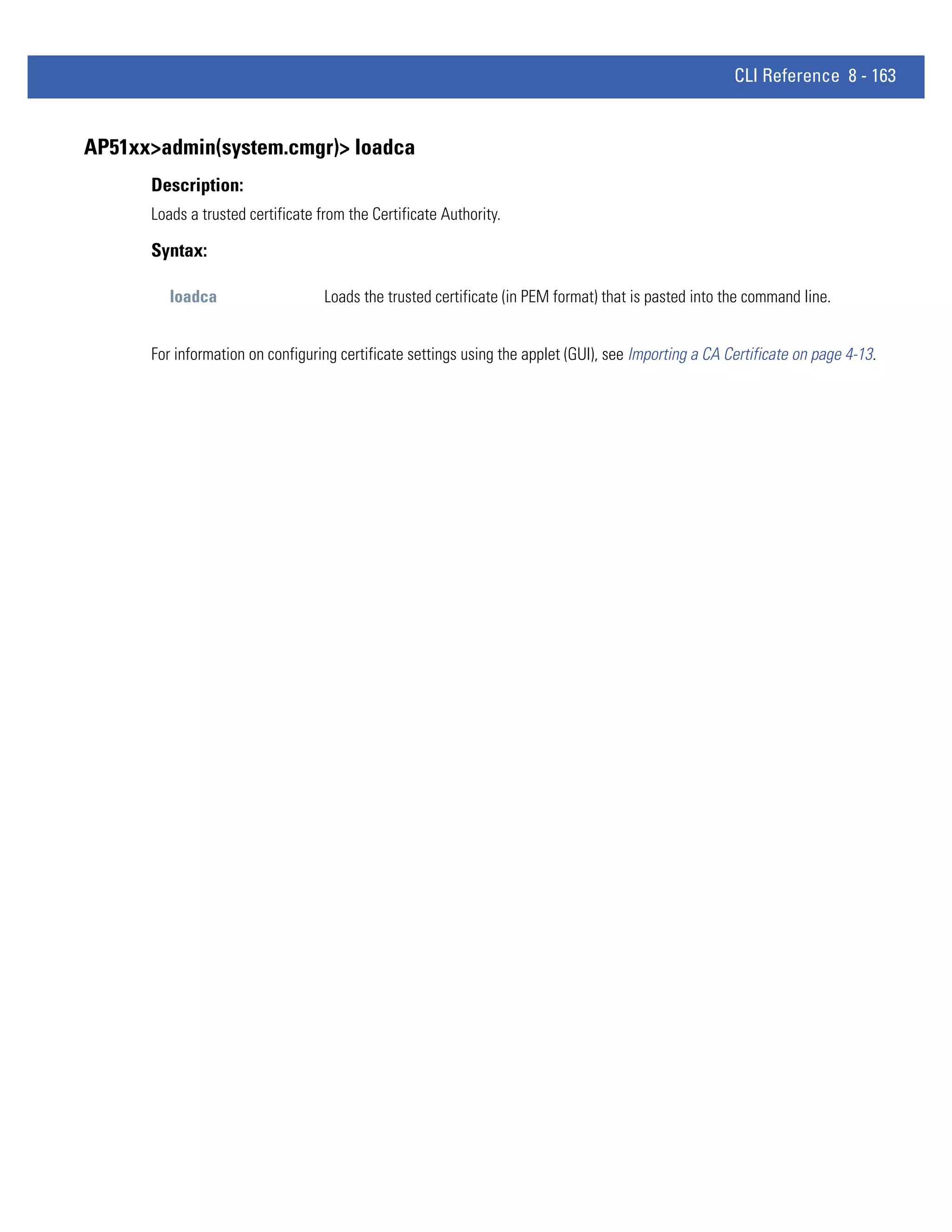 CLI Reference 8 - 163


AP51xx>admin(system.cmgr)> loadca
      Description:
      Loads a trusted certificate from the Certificate Authority.

      Syntax:

         loadca                    Loads the trusted certificate (in PEM format) that is pasted into the command line.


      For information on configuring certificate settings using the applet (GUI), see Importing a CA Certificate on page 4-13.
 