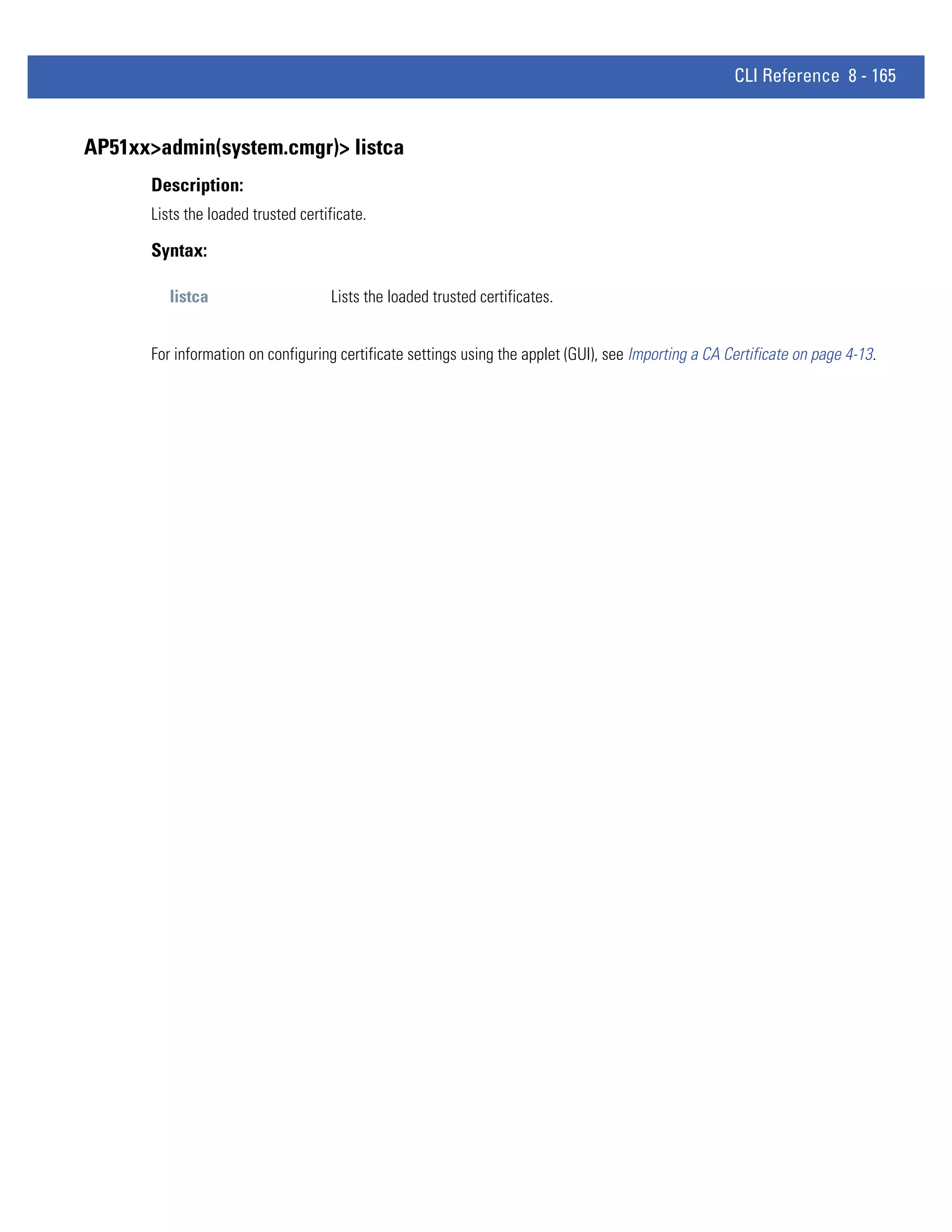 CLI Reference 8 - 165


AP51xx>admin(system.cmgr)> listca
      Description:
      Lists the loaded trusted certificate.

      Syntax:

         listca                     Lists the loaded trusted certificates.


      For information on configuring certificate settings using the applet (GUI), see Importing a CA Certificate on page 4-13.
 
