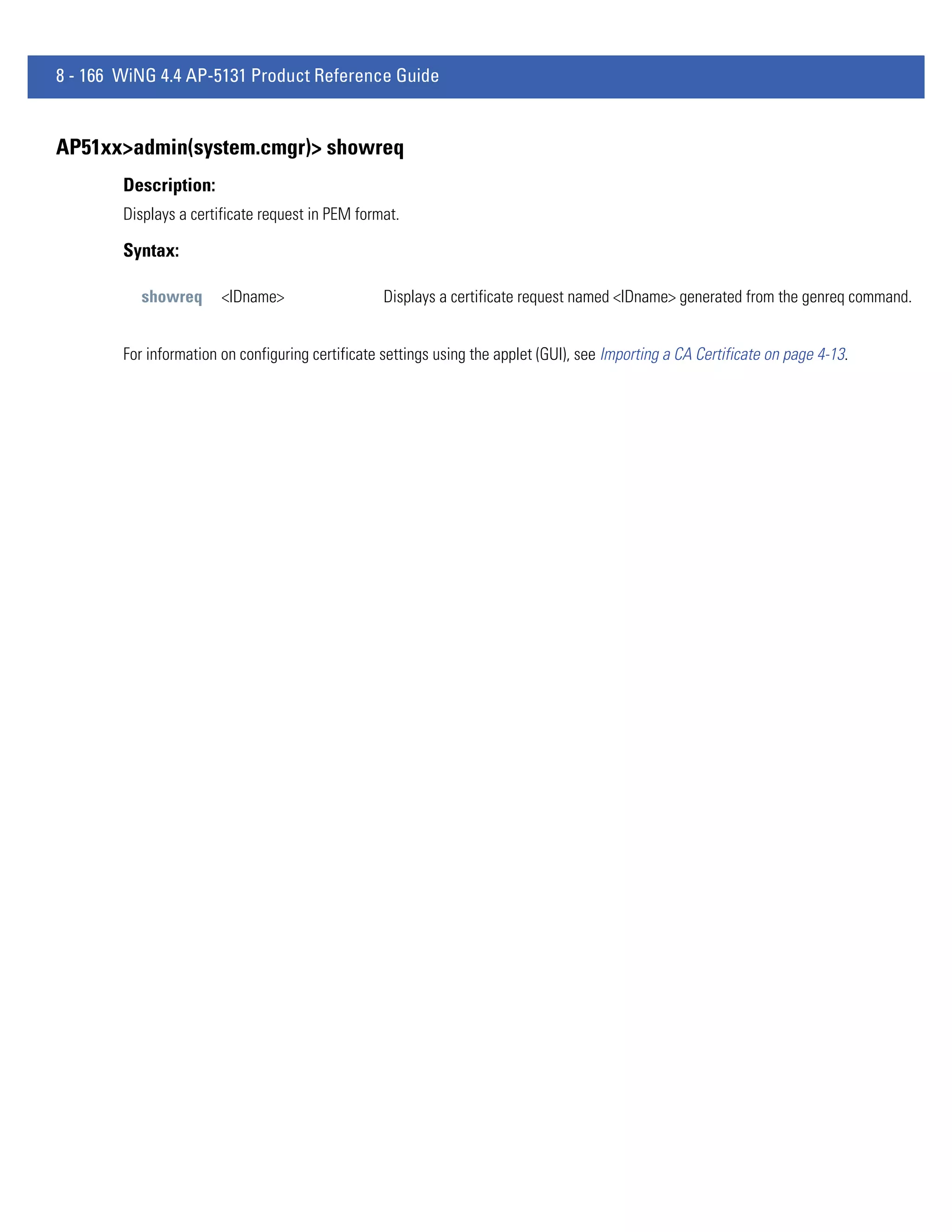 8 - 166 WiNG 4.4 AP-5131 Product Reference Guide


AP51xx>admin(system.cmgr)> showreq
        Description:
        Displays a certificate request in PEM format.

        Syntax:

           showreq      <IDname>                   Displays a certificate request named <IDname> generated from the genreq command.


        For information on configuring certificate settings using the applet (GUI), see Importing a CA Certificate on page 4-13.
 