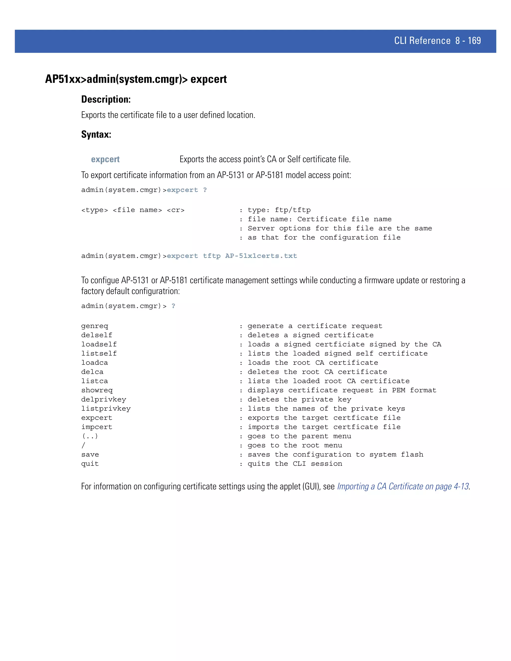 CLI Reference 8 - 169


AP51xx>admin(system.cmgr)> expcert
      Description:
      Exports the certificate file to a user defined location.

      Syntax:

         expcert                     Exports the access point’s CA or Self certificate file.
      To export certificate information from an AP-5131 or AP-5181 model access point:
      admin(system.cmgr)>expcert ?

      <type> <file name> <cr>                           :   type: ftp/tftp
                                                        :   file name: Certificate file name
                                                        :   Server options for this file are the same
                                                        :   as that for the configuration file

      admin(system.cmgr)>expcert tftp AP-51x1certs.txt


      To configue AP-5131 or AP-5181 certificate management settings while conducting a firmware update or restoring a
      factory default configuratrion:
      admin(system.cmgr)> ?

      genreq                                            :   generate a certificate request
      delself                                           :   deletes a signed certificate
      loadself                                          :   loads a signed certficiate signed by the CA
      listself                                          :   lists the loaded signed self certificate
      loadca                                            :   loads the root CA certificate
      delca                                             :   deletes the root CA certificate
      listca                                            :   lists the loaded root CA certificate
      showreq                                           :   displays certificate request in PEM format
      delprivkey                                        :   deletes the private key
      listprivkey                                       :   lists the names of the private keys
      expcert                                           :   exports the target certficate file
      impcert                                           :   imports the target certficate file
      (..)                                              :   goes to the parent menu
      /                                                 :   goes to the root menu
      save                                              :   saves the configuration to system flash
      quit                                              :   quits the CLI session


      For information on configuring certificate settings using the applet (GUI), see Importing a CA Certificate on page 4-13.
 