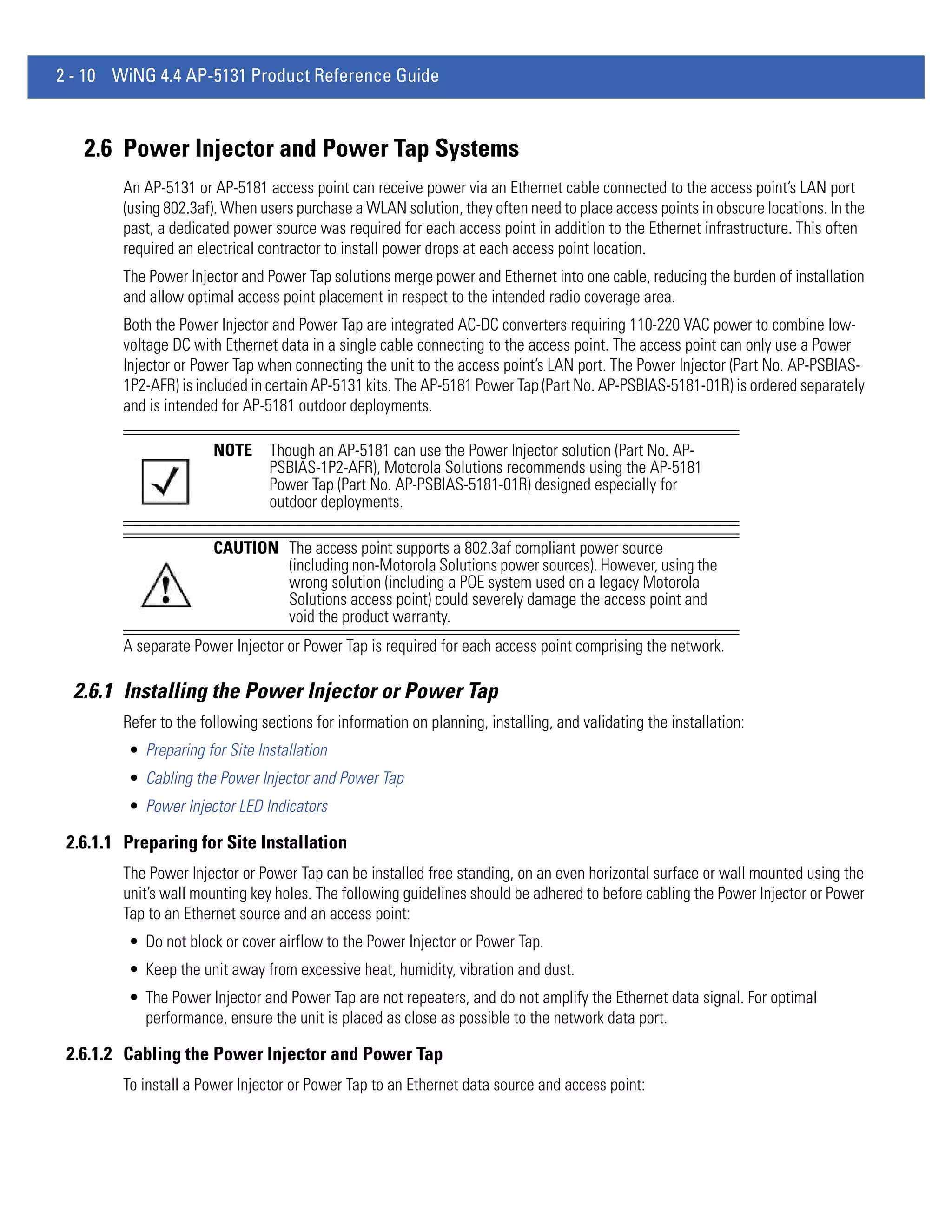 2 - 10 WiNG 4.4 AP-5131 Product Reference Guide



   2.6 Power Injector and Power Tap Systems
        An AP-5131 or AP-5181 access point can receive power via an Ethernet cable connected to the access point’s LAN port
        (using 802.3af). When users purchase a WLAN solution, they often need to place access points in obscure locations. In the
        past, a dedicated power source was required for each access point in addition to the Ethernet infrastructure. This often
        required an electrical contractor to install power drops at each access point location.
        The Power Injector and Power Tap solutions merge power and Ethernet into one cable, reducing the burden of installation
        and allow optimal access point placement in respect to the intended radio coverage area.
        Both the Power Injector and Power Tap are integrated AC-DC converters requiring 110-220 VAC power to combine low-
        voltage DC with Ethernet data in a single cable connecting to the access point. The access point can only use a Power
        Injector or Power Tap when connecting the unit to the access point’s LAN port. The Power Injector (Part No. AP-PSBIAS-
        1P2-AFR) is included in certain AP-5131 kits. The AP-5181 Power Tap (Part No. AP-PSBIAS-5181-01R) is ordered separately
        and is intended for AP-5181 outdoor deployments.

                       NOTE     Though an AP-5181 can use the Power Injector solution (Part No. AP-
                                PSBIAS-1P2-AFR), Motorola Solutions recommends using the AP-5181
                                Power Tap (Part No. AP-PSBIAS-5181-01R) designed especially for
                                outdoor deployments.

                       CAUTION The access point supports a 802.3af compliant power source
                               (including non-Motorola Solutions power sources). However, using the
                               wrong solution (including a POE system used on a legacy Motorola
                               Solutions access point) could severely damage the access point and
                               void the product warranty.
        A separate Power Injector or Power Tap is required for each access point comprising the network.

  2.6.1 Installing the Power Injector or Power Tap
        Refer to the following sections for information on planning, installing, and validating the installation:
         • Preparing for Site Installation
         • Cabling the Power Injector and Power Tap
         • Power Injector LED Indicators

 2.6.1.1 Preparing for Site Installation
        The Power Injector or Power Tap can be installed free standing, on an even horizontal surface or wall mounted using the
        unit’s wall mounting key holes. The following guidelines should be adhered to before cabling the Power Injector or Power
        Tap to an Ethernet source and an access point:
         • Do not block or cover airflow to the Power Injector or Power Tap.
         • Keep the unit away from excessive heat, humidity, vibration and dust.
         • The Power Injector and Power Tap are not repeaters, and do not amplify the Ethernet data signal. For optimal
           performance, ensure the unit is placed as close as possible to the network data port.

 2.6.1.2 Cabling the Power Injector and Power Tap
        To install a Power Injector or Power Tap to an Ethernet data source and access point:
 