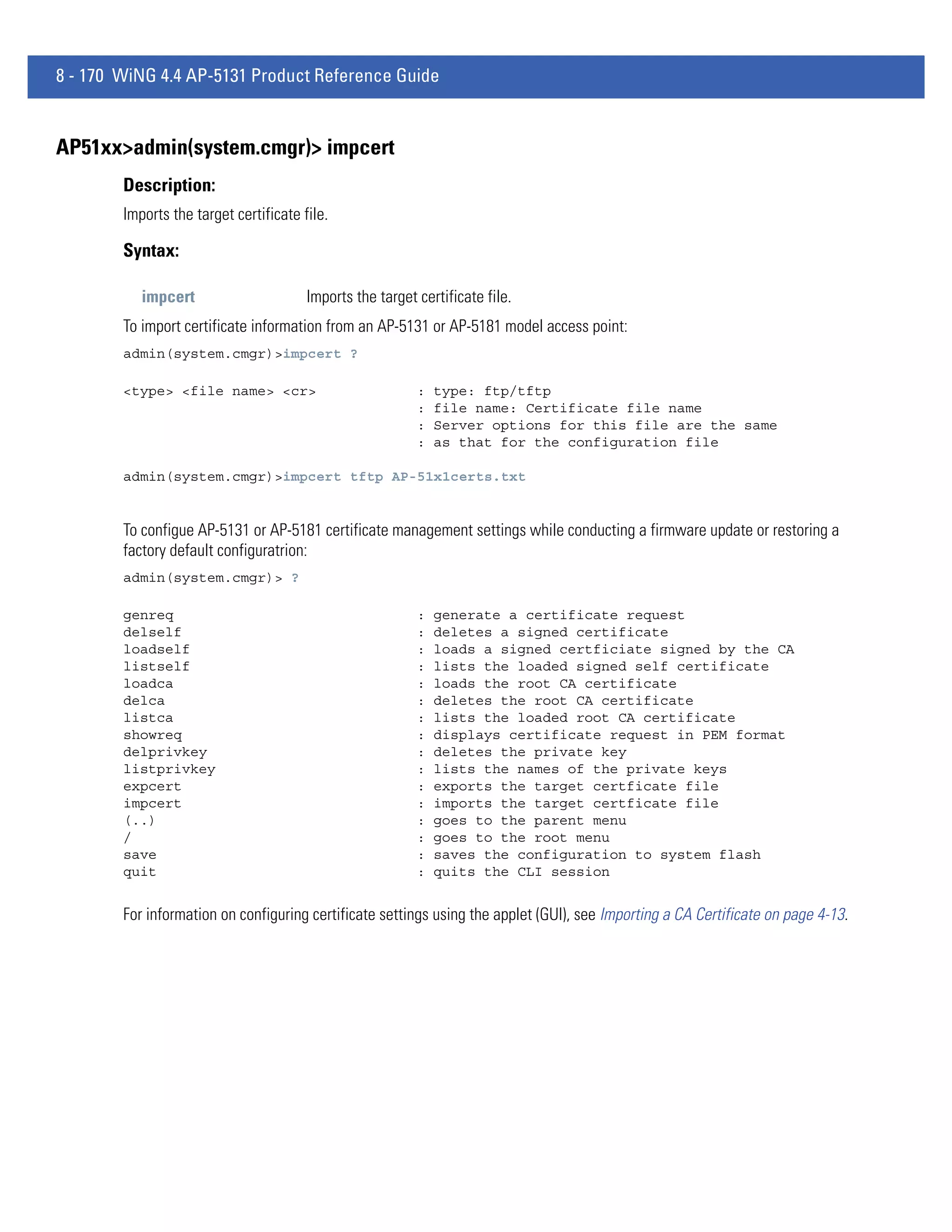 8 - 170 WiNG 4.4 AP-5131 Product Reference Guide


AP51xx>admin(system.cmgr)> impcert
        Description:
        Imports the target certificate file.

        Syntax:

           impcert                      Imports the target certificate file.
        To import certificate information from an AP-5131 or AP-5181 model access point:
        admin(system.cmgr)>impcert ?

        <type> <file name> <cr>                            :   type: ftp/tftp
                                                           :   file name: Certificate file name
                                                           :   Server options for this file are the same
                                                           :   as that for the configuration file

        admin(system.cmgr)>impcert tftp AP-51x1certs.txt


        To configue AP-5131 or AP-5181 certificate management settings while conducting a firmware update or restoring a
        factory default configuratrion:
        admin(system.cmgr)> ?

        genreq                                             :   generate a certificate request
        delself                                            :   deletes a signed certificate
        loadself                                           :   loads a signed certficiate signed by the CA
        listself                                           :   lists the loaded signed self certificate
        loadca                                             :   loads the root CA certificate
        delca                                              :   deletes the root CA certificate
        listca                                             :   lists the loaded root CA certificate
        showreq                                            :   displays certificate request in PEM format
        delprivkey                                         :   deletes the private key
        listprivkey                                        :   lists the names of the private keys
        expcert                                            :   exports the target certficate file
        impcert                                            :   imports the target certficate file
        (..)                                               :   goes to the parent menu
        /                                                  :   goes to the root menu
        save                                               :   saves the configuration to system flash
        quit                                               :   quits the CLI session


        For information on configuring certificate settings using the applet (GUI), see Importing a CA Certificate on page 4-13.
 