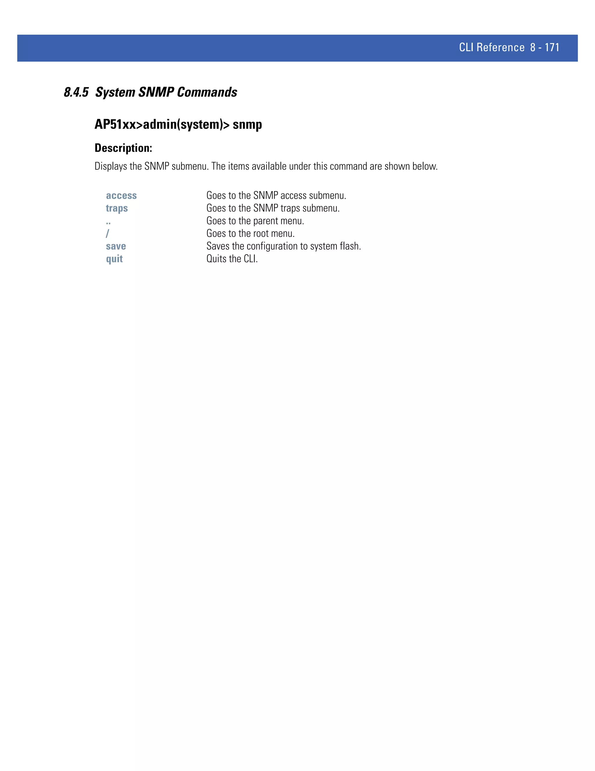 CLI Reference 8 - 171


8.4.5 System SNMP Commands

    AP51xx>admin(system)> snmp
    Description:
    Displays the SNMP submenu. The items available under this command are shown below.

      access                  Goes to the SNMP access submenu.
      traps                   Goes to the SNMP traps submenu.
      ..                      Goes to the parent menu.
      /                       Goes to the root menu.
      save                    Saves the configuration to system flash.
      quit                    Quits the CLI.
 