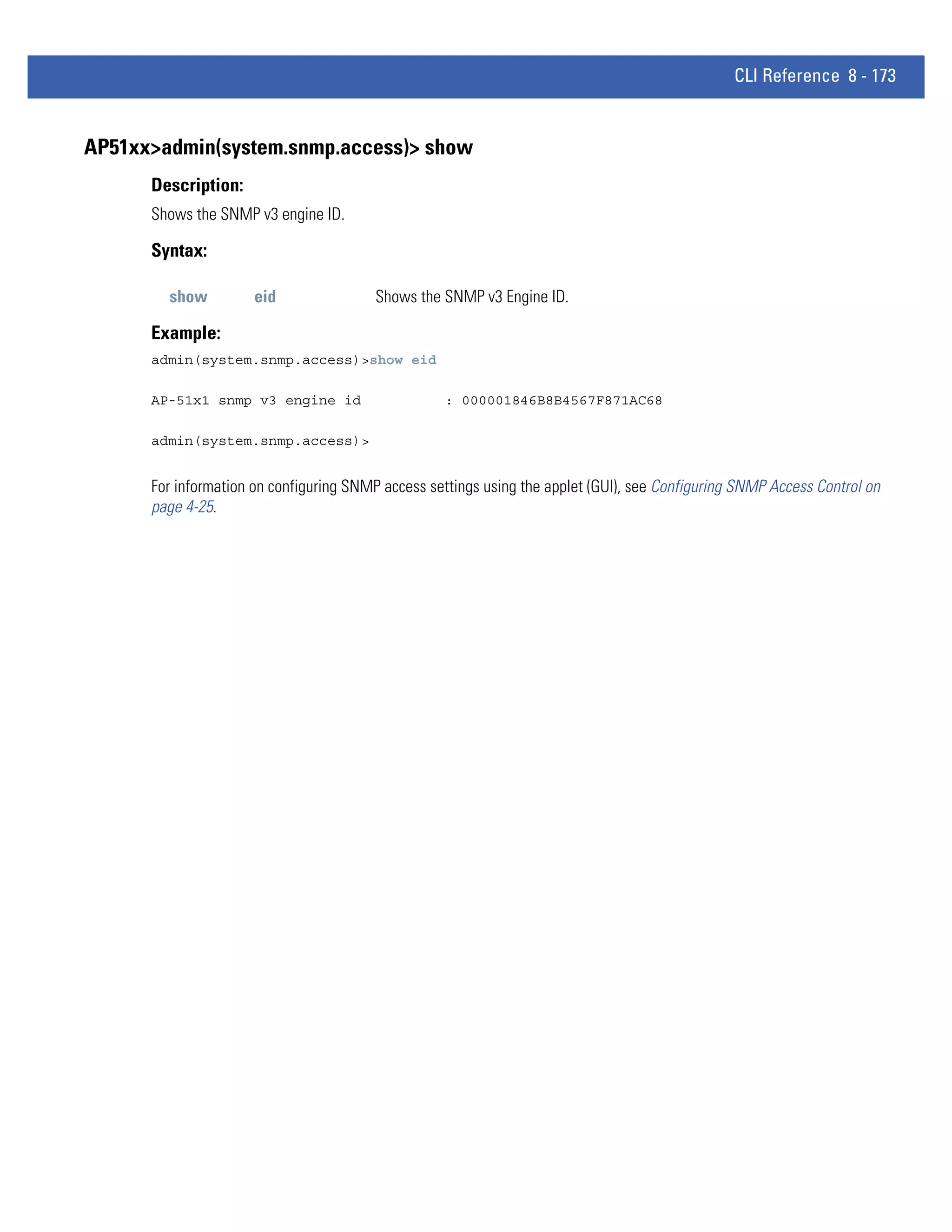 CLI Reference 8 - 173


AP51xx>admin(system.snmp.access)> show
      Description:
      Shows the SNMP v3 engine ID.

      Syntax:

        show          eid                Shows the SNMP v3 Engine ID.

      Example:
      admin(system.snmp.access)>show eid

      AP-51x1 snmp v3 engine id                    : 000001846B8B4567F871AC68

      admin(system.snmp.access)>


      For information on configuring SNMP access settings using the applet (GUI), see Configuring SNMP Access Control on
      page 4-25.
 