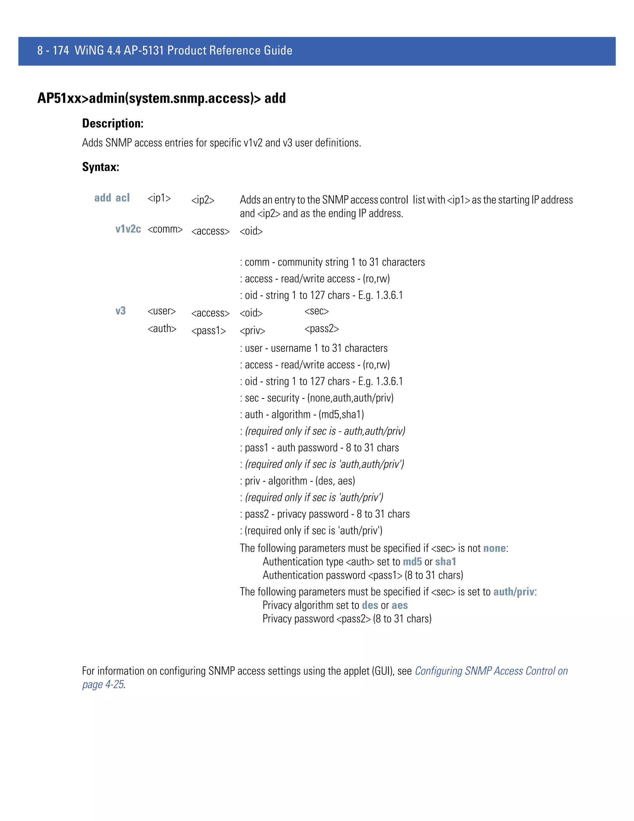 8 - 174 WiNG 4.4 AP-5131 Product Reference Guide


AP51xx>admin(system.snmp.access)> add
        Description:
        Adds SNMP access entries for specific v1v2 and v3 user definitions.

        Syntax:

          add acl      <ip1>      <ip2>      Adds an entry to the SNMP access control list with <ip1> as the starting IP address
                                             and <ip2> and as the ending IP address.
                v1v2c <comm> <access> <oid>

                                           : comm - community string 1 to 31 characters
                                           : access - read/write access - (ro,rw)
                                           : oid - string 1 to 127 chars - E.g. 1.3.6.1
                v3     <user>     <access> <oid>             <sec>
                       <auth>     <pass1> <priv>             <pass2>
                                             : user - username 1 to 31 characters
                                             : access - read/write access - (ro,rw)
                                             : oid - string 1 to 127 chars - E.g. 1.3.6.1
                                             : sec - security - (none,auth,auth/priv)
                                             : auth - algorithm - (md5,sha1)
                                             : (required only if sec is - auth,auth/priv)
                                             : pass1 - auth password - 8 to 31 chars
                                             : (required only if sec is 'auth,auth/priv')
                                             : priv - algorithm - (des, aes)
                                             : (required only if sec is 'auth/priv')
                                             : pass2 - privacy password - 8 to 31 chars
                                             : (required only if sec is 'auth/priv')
                                             The following parameters must be specified if <sec> is not none:
                                                  Authentication type <auth> set to md5 or sha1
                                                  Authentication password <pass1> (8 to 31 chars)
                                             The following parameters must be specified if <sec> is set to auth/priv:
                                                  Privacy algorithm set to des or aes
                                                  Privacy password <pass2> (8 to 31 chars)



        For information on configuring SNMP access settings using the applet (GUI), see Configuring SNMP Access Control on
        page 4-25.
 