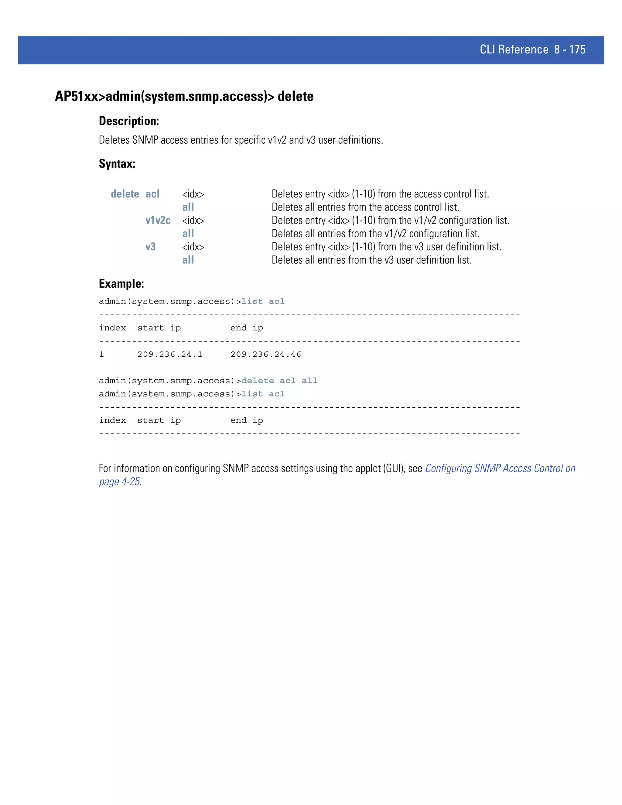 CLI Reference 8 - 175


AP51xx>admin(system.snmp.access)> delete
      Description:
      Deletes SNMP access entries for specific v1v2 and v3 user definitions.

      Syntax:

        delete acl        <idx>                 Deletes entry <idx> (1-10) from the access control list.
                          all                   Deletes all entries from the access control list.
                 v1v2c    <idx>                 Deletes entry <idx> (1-10) from the v1/v2 configuration list.
                          all                   Deletes all entries from the v1/v2 configuration list.
                 v3       <idx>                 Deletes entry <idx> (1-10) from the v3 user definition list.
                          all                   Deletes all entries from the v3 user definition list.

      Example:
      admin(system.snmp.access)>list acl
      -----------------------------------------------------------------------------
      index start ip          end ip
      -----------------------------------------------------------------------------
      1      209.236.24.1     209.236.24.46

      admin(system.snmp.access)>delete acl all
      admin(system.snmp.access)>list acl
      -----------------------------------------------------------------------------
      index start ip          end ip
      -----------------------------------------------------------------------------


      For information on configuring SNMP access settings using the applet (GUI), see Configuring SNMP Access Control on
      page 4-25.
 