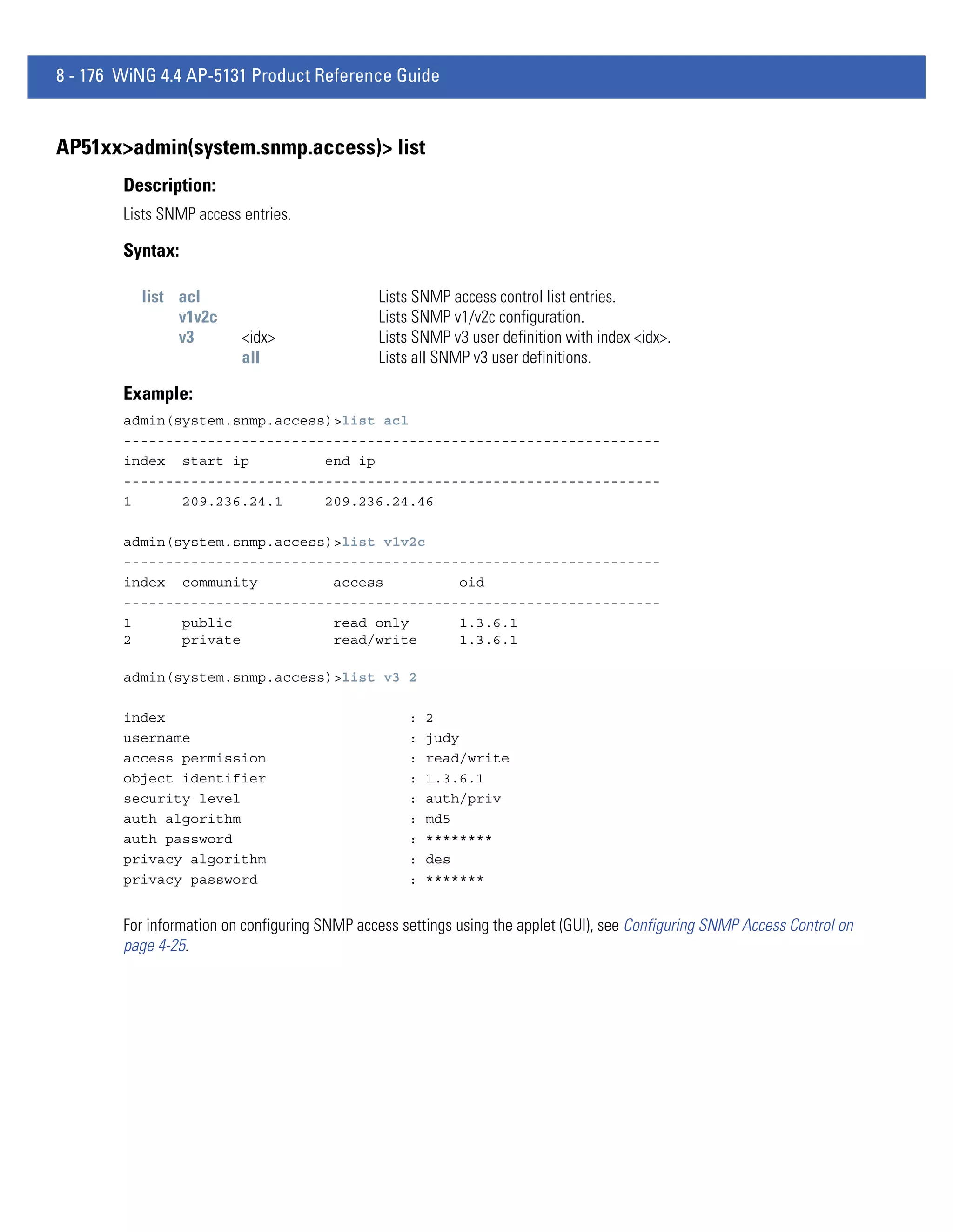 8 - 176 WiNG 4.4 AP-5131 Product Reference Guide


AP51xx>admin(system.snmp.access)> list
        Description:
        Lists SNMP access entries.

        Syntax:

          list acl                             Lists SNMP access control list entries.
               v1v2c                           Lists SNMP v1/v2c configuration.
               v3         <idx>                Lists SNMP v3 user definition with index <idx>.
                          all                  Lists all SNMP v3 user definitions.

        Example:
        admin(system.snmp.access)>list acl
        ----------------------------------------------------------------
        index start ip          end ip
        ----------------------------------------------------------------
        1      209.236.24.1     209.236.24.46

        admin(system.snmp.access)>list v1v2c
        ----------------------------------------------------------------
        index community          access         oid
        ----------------------------------------------------------------
        1      public            read only      1.3.6.1
        2      private           read/write     1.3.6.1

        admin(system.snmp.access)>list v3 2

        index                                       :   2
        username                                    :   judy
        access permission                           :   read/write
        object identifier                           :   1.3.6.1
        security level                              :   auth/priv
        auth algorithm                              :   md5
        auth password                               :   ********
        privacy algorithm                           :   des
        privacy password                            :   *******


        For information on configuring SNMP access settings using the applet (GUI), see Configuring SNMP Access Control on
        page 4-25.
 