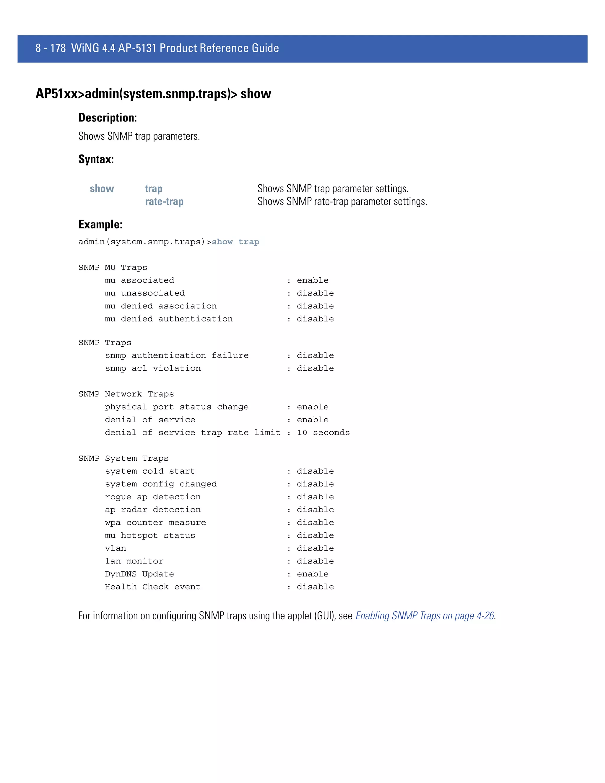 8 - 178 WiNG 4.4 AP-5131 Product Reference Guide


AP51xx>admin(system.snmp.traps)> show
        Description:
        Shows SNMP trap parameters.

        Syntax:

          show          trap                        Shows SNMP trap parameter settings.
                        rate-trap                   Shows SNMP rate-trap parameter settings.

        Example:
        admin(system.snmp.traps)>show trap

        SNMP MU   Traps
             mu   associated                               :   enable
             mu   unassociated                             :   disable
             mu   denied association                       :   disable
             mu   denied authentication                    :   disable

        SNMP Traps
             snmp authentication failure                   : disable
             snmp acl violation                            : disable

        SNMP Network Traps
             physical port status change       : enable
             denial of service                 : enable
             denial of service trap rate limit : 10 seconds

        SNMP System Traps
             system cold start                             :   disable
             system config changed                         :   disable
             rogue ap detection                            :   disable
             ap radar detection                            :   disable
             wpa counter measure                           :   disable
             mu hotspot status                             :   disable
             vlan                                          :   disable
             lan monitor                                   :   disable
             DynDNS Update                                 :   enable
             Health Check event                            :   disable


        For information on configuring SNMP traps using the applet (GUI), see Enabling SNMP Traps on page 4-26.
 