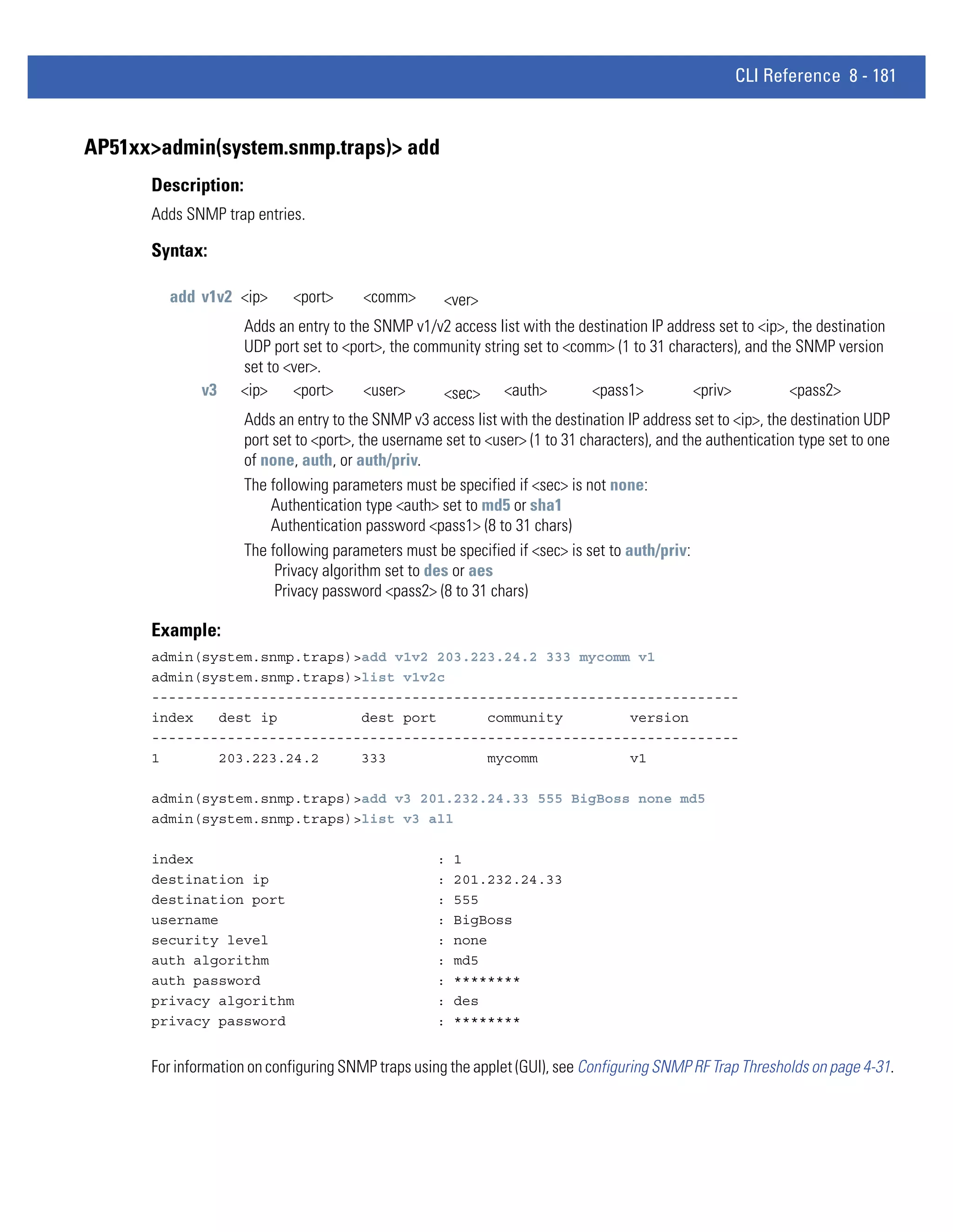 CLI Reference 8 - 181


AP51xx>admin(system.snmp.traps)> add
      Description:
      Adds SNMP trap entries.

      Syntax:

        add v1v2 <ip>        <port>     <comm>        <ver>
                    Adds an entry to the SNMP v1/v2 access list with the destination IP address set to <ip>, the destination
                    UDP port set to <port>, the community string set to <comm> (1 to 31 characters), and the SNMP version
                    set to <ver>.
              v3    <ip>    <port>     <user>      <sec> <auth>             <pass1>         <priv>          <pass2>
                     Adds an entry to the SNMP v3 access list with the destination IP address set to <ip>, the destination UDP
                     port set to <port>, the username set to <user> (1 to 31 characters), and the authentication type set to one
                     of none, auth, or auth/priv.
                     The following parameters must be specified if <sec> is not none:
                          Authentication type <auth> set to md5 or sha1
                          Authentication password <pass1> (8 to 31 chars)
                     The following parameters must be specified if <sec> is set to auth/priv:
                          Privacy algorithm set to des or aes
                          Privacy password <pass2> (8 to 31 chars)

      Example:
      admin(system.snmp.traps)>add v1v2 203.223.24.2 333 mycomm v1
      admin(system.snmp.traps)>list v1v2c
      ----------------------------------------------------------------------
      index   dest ip          dest port      community        version
      ----------------------------------------------------------------------
      1       203.223.24.2     333            mycomm           v1

      admin(system.snmp.traps)>add v3 201.232.24.33 555 BigBoss none md5
      admin(system.snmp.traps)>list v3 all

      index                                         :   1
      destination ip                                :   201.232.24.33
      destination port                              :   555
      username                                      :   BigBoss
      security level                                :   none
      auth algorithm                                :   md5
      auth password                                 :   ********
      privacy algorithm                             :   des
      privacy password                              :   ********


      For information on configuring SNMP traps using the applet (GUI), see Configuring SNMP RF Trap Thresholds on page 4-31.
 