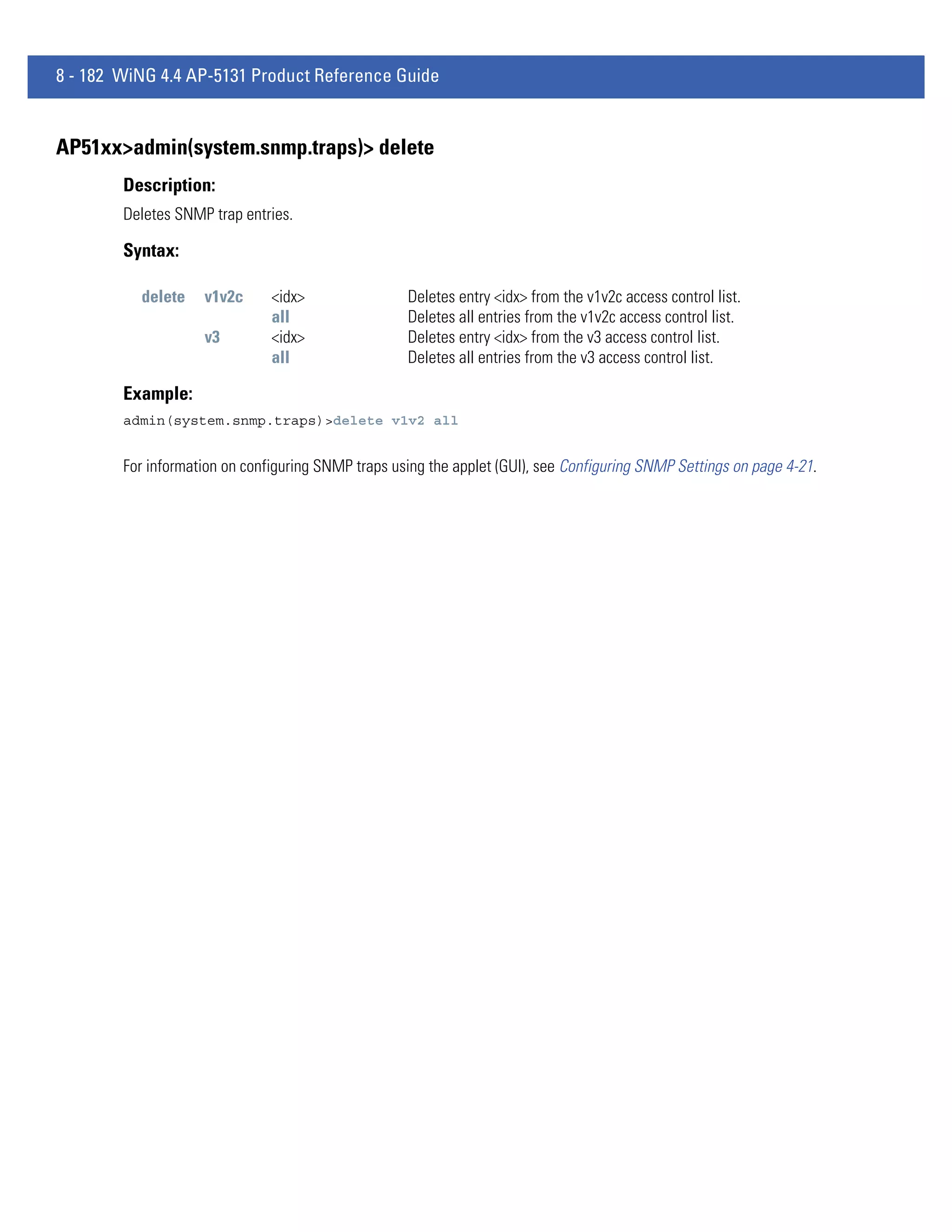 8 - 182 WiNG 4.4 AP-5131 Product Reference Guide


AP51xx>admin(system.snmp.traps)> delete
        Description:
        Deletes SNMP trap entries.

        Syntax:

          delete    v1v2c      <idx>                Deletes entry <idx> from the v1v2c access control list.
                               all                  Deletes all entries from the v1v2c access control list.
                    v3         <idx>                Deletes entry <idx> from the v3 access control list.
                               all                  Deletes all entries from the v3 access control list.

        Example:
        admin(system.snmp.traps)>delete v1v2 all


        For information on configuring SNMP traps using the applet (GUI), see Configuring SNMP Settings on page 4-21.
 
